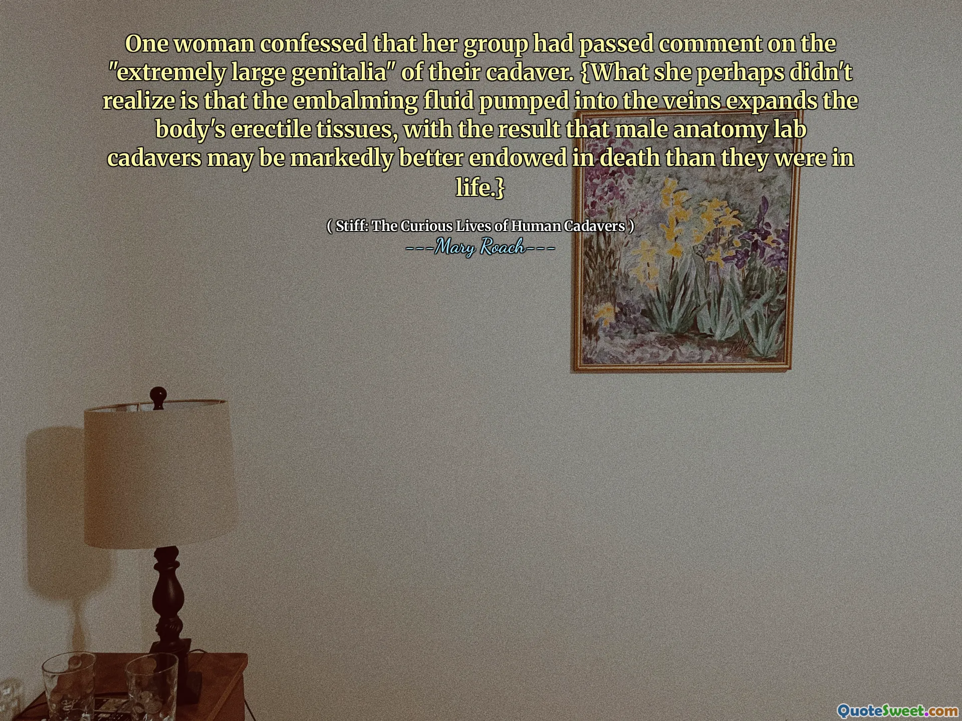One woman confessed that her group had passed comment on the "extremely large genitalia" of their cadaver. {What she perhaps didn't realize is that the embalming fluid pumped into the veins expands the body's erectile tissues, with the result that male anatomy lab cadavers may be markedly better endowed in death than they were in life.}