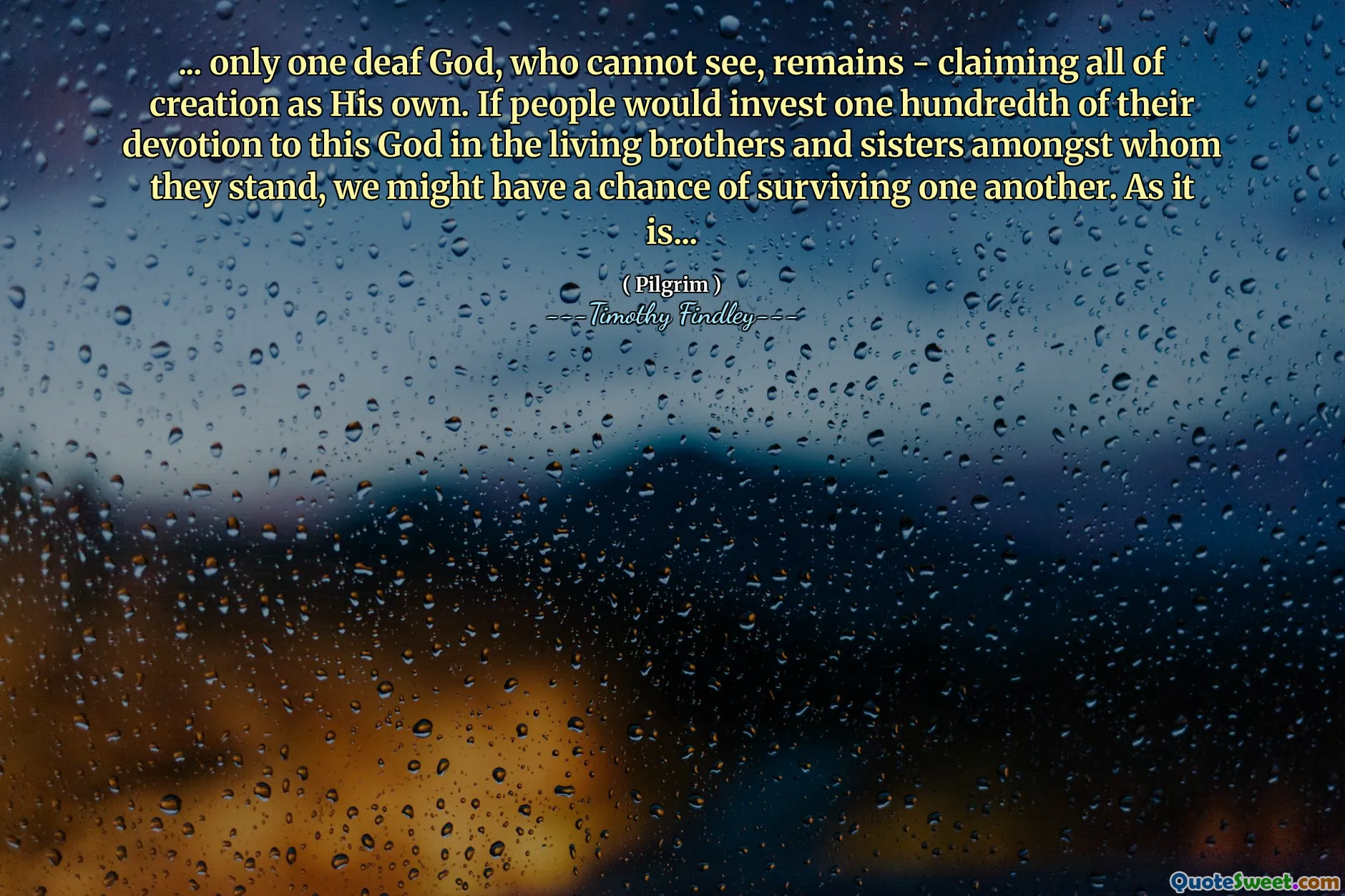 ... only one deaf God, who cannot see, remains - claiming all of creation as His own. If people would invest one hundredth of their devotion to this God in the living brothers and sisters amongst whom they stand, we might have a chance of surviving one another. As it is...