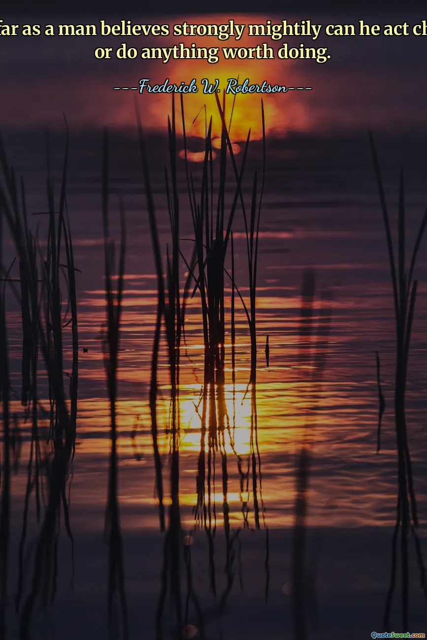 Only so far as a man believes strongly mightily can he act cheerfully or do anything worth doing.