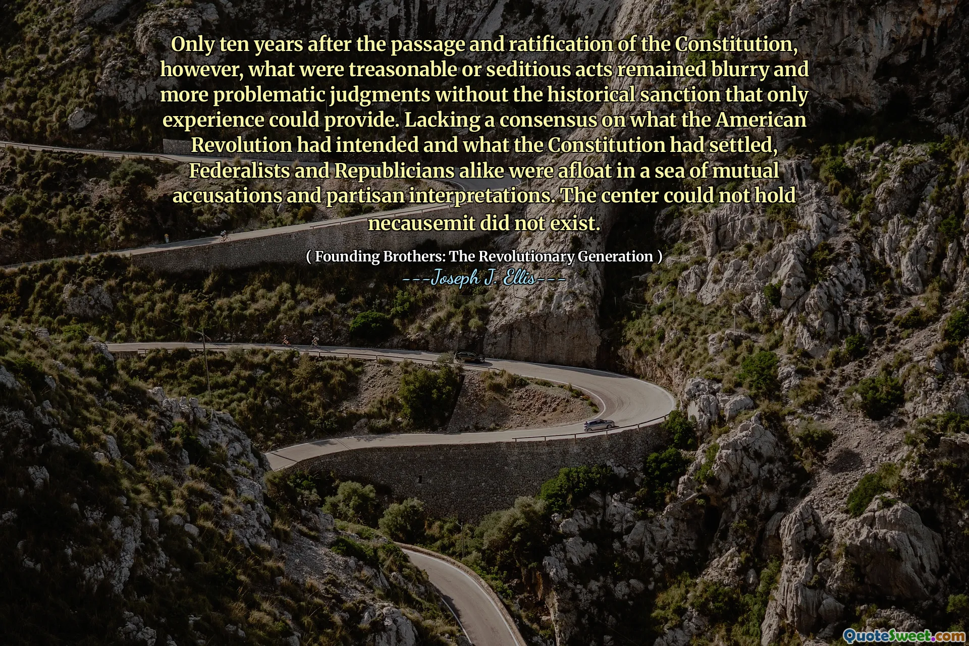 Only ten years after the passage and ratification of the Constitution, however, what were treasonable or seditious acts remained blurry and more problematic judgments without the historical sanction that only experience could provide. Lacking a consensus on what the American Revolution had intended and what the Constitution had settled, Federalists and Republicians alike were afloat in a sea of mutual accusations and partisan interpretations. The center could not hold necausemit did not exist.