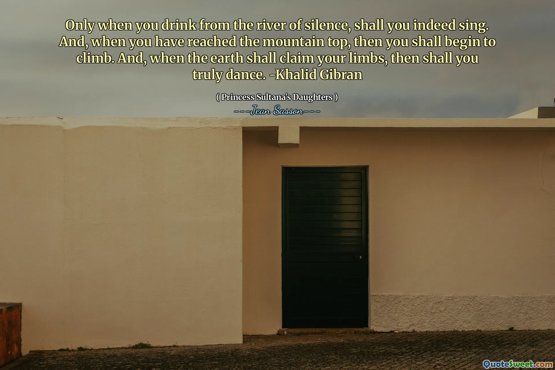 Only when you drink from the river of silence, shall you indeed sing. And, when you have reached the mountain top, then you shall begin to climb. And, when the earth shall claim your limbs, then shall you truly dance. -Khalid Gibran