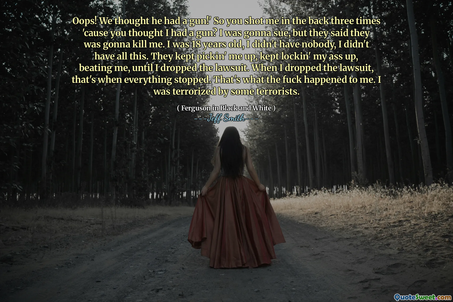 Oops! We thought he had a gun!' So you shot me in the back three times 'cause you thought I had a gun? I was gonna sue, but they said they was gonna kill me. I was 18 years old, I didn't have nobody, I didn't have all this. They kept pickin' me up, kept lockin' my ass up, beating me, until I dropped the lawsuit. When I dropped the lawsuit, that's when everything stopped. That's what the fuck happened to me. I was terrorized by some terrorists.