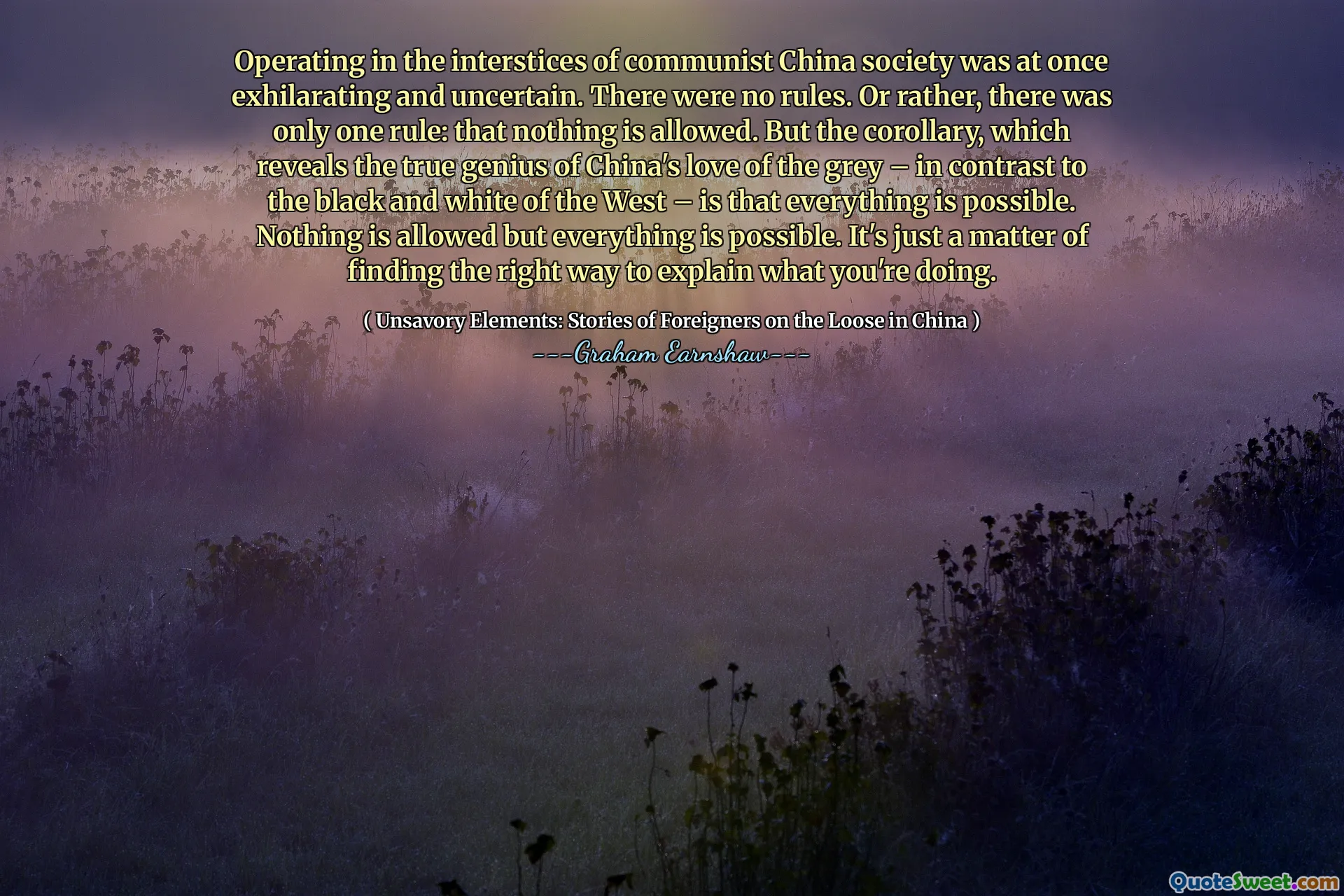 Operating in the interstices of communist China society was at once exhilarating and uncertain. There were no rules. Or rather, there was only one rule: that nothing is allowed. But the corollary, which reveals the true genius of China's love of the grey – in contrast to the black and white of the West – is that everything is possible. Nothing is allowed but everything is possible. It's just a matter of finding the right way to explain what you're doing.