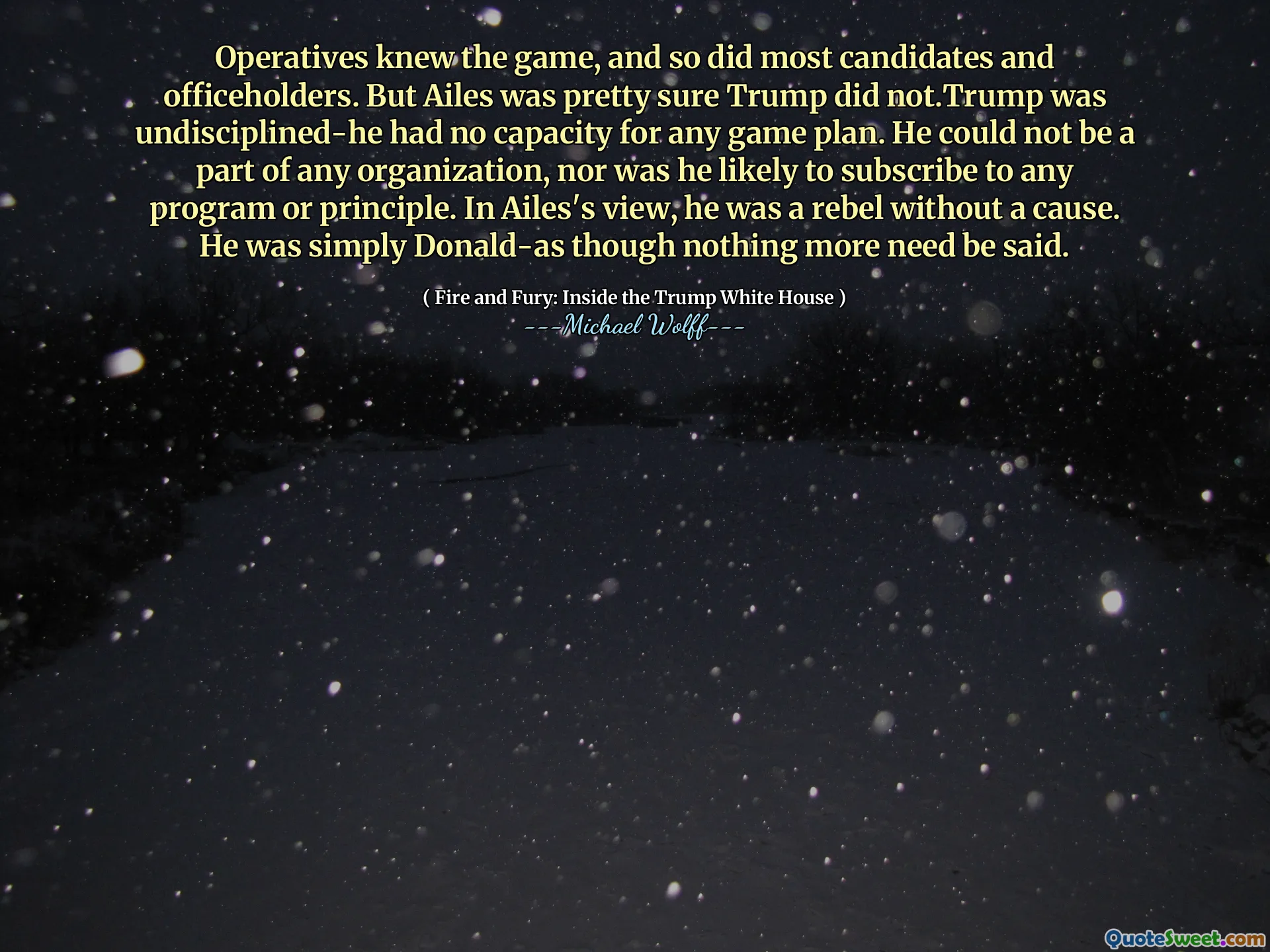 Operatives knew the game, and so did most candidates and officeholders. But Ailes was pretty sure Trump did not.Trump was undisciplined-he had no capacity for any game plan. He could not be a part of any organization, nor was he likely to subscribe to any program or principle. In Ailes's view, he was a rebel without a cause. He was simply Donald-as though nothing more need be said.