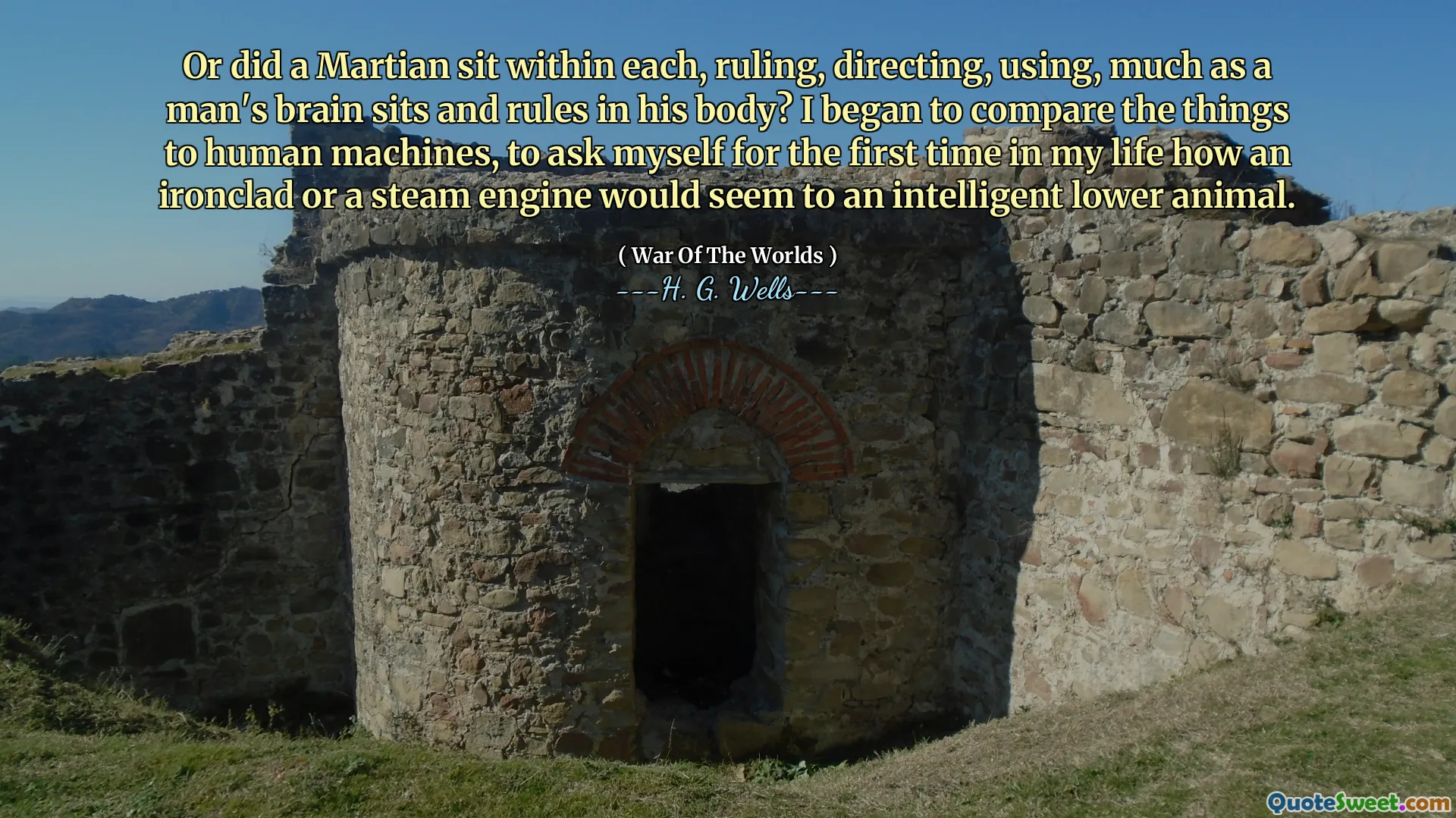 Or did a Martian sit within each, ruling, directing, using, much as a man's brain sits and rules in his body? I began to compare the things to human machines, to ask myself for the first time in my life how an ironclad or a steam engine would seem to an intelligent lower animal.