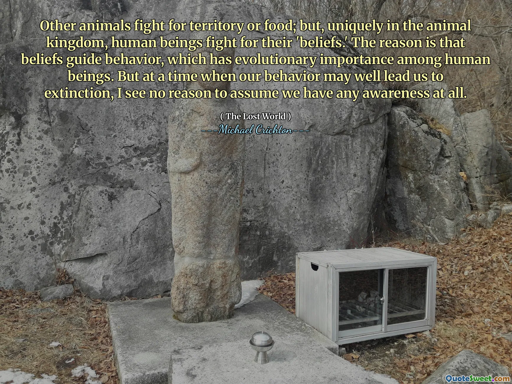 Other animals fight for territory or food; but, uniquely in the animal kingdom, human beings fight for their 'beliefs.' The reason is that beliefs guide behavior, which has evolutionary importance among human beings. But at a time when our behavior may well lead us to extinction, I see no reason to assume we have any awareness at all.
