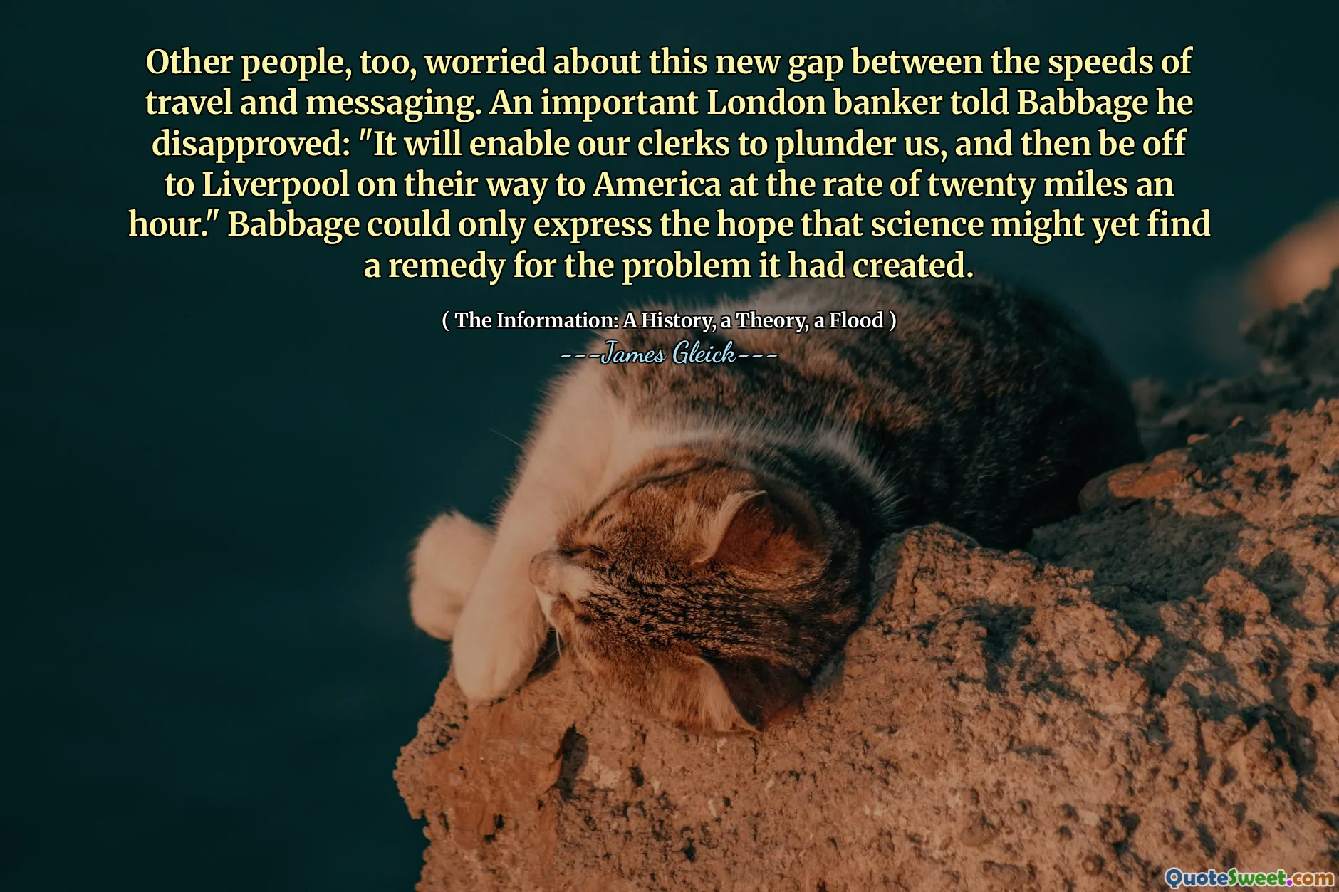 Other people, too, worried about this new gap between the speeds of travel and messaging. An important London banker told Babbage he disapproved: "It will enable our clerks to plunder us, and then be off to Liverpool on their way to America at the rate of twenty miles an hour." Babbage could only express the hope that science might yet find a remedy for the problem it had created.