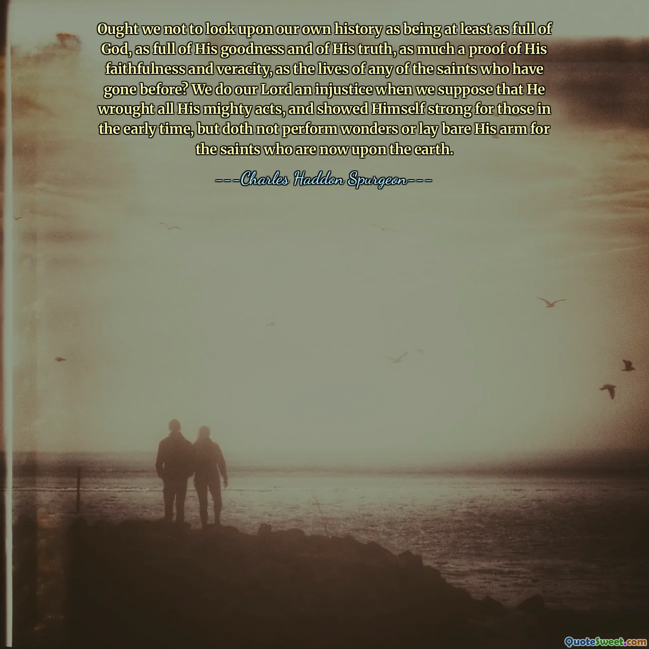 Ought we not to look upon our own history as being at least as full of God, as full of His goodness and of His truth, as much a proof of His faithfulness and veracity, as the lives of any of the saints who have gone before? We do our Lord an injustice when we suppose that He wrought all His mighty acts, and showed Himself strong for those in the early time, but doth not perform wonders or lay bare His arm for the saints who are now upon the earth.