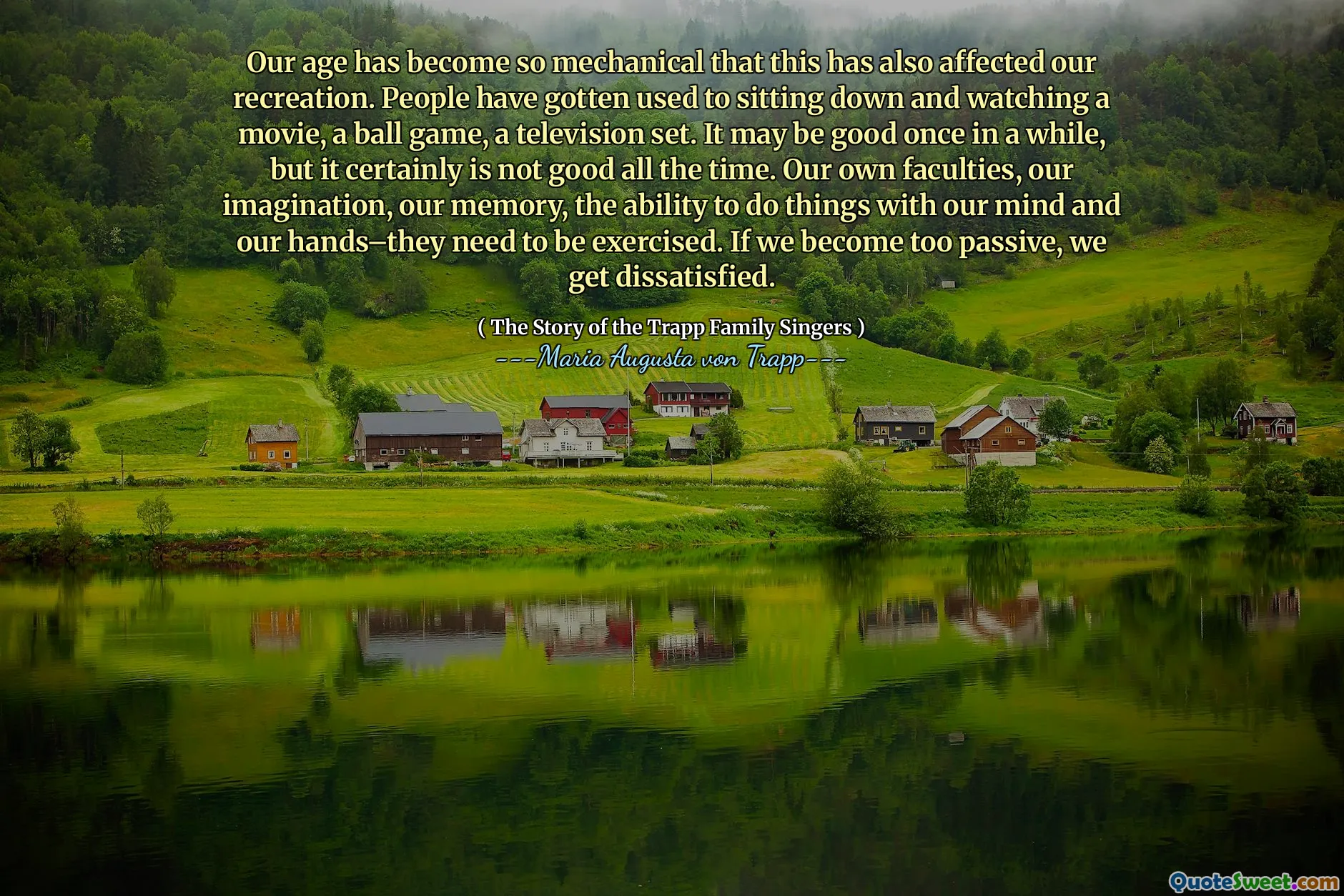 Our age has become so mechanical that this has also affected our recreation. People have gotten used to sitting down and watching a movie, a ball game, a television set. It may be good once in a while, but it certainly is not good all the time. Our own faculties, our imagination, our memory, the ability to do things with our mind and our hands–they need to be exercised. If we become too passive, we get dissatisfied.