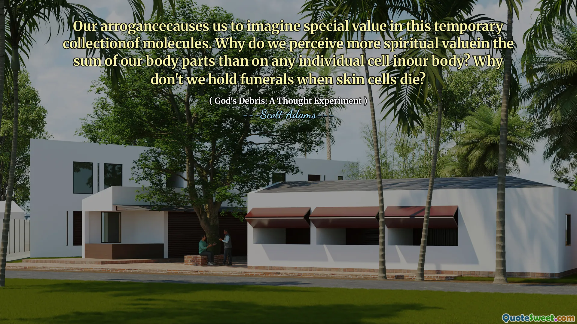 Our arrogancecauses us to imagine special value in this temporary collectionof molecules. Why do we perceive more spiritual valuein the sum of our body parts than on any individual cell inour body? Why don't we hold funerals when skin cells die?