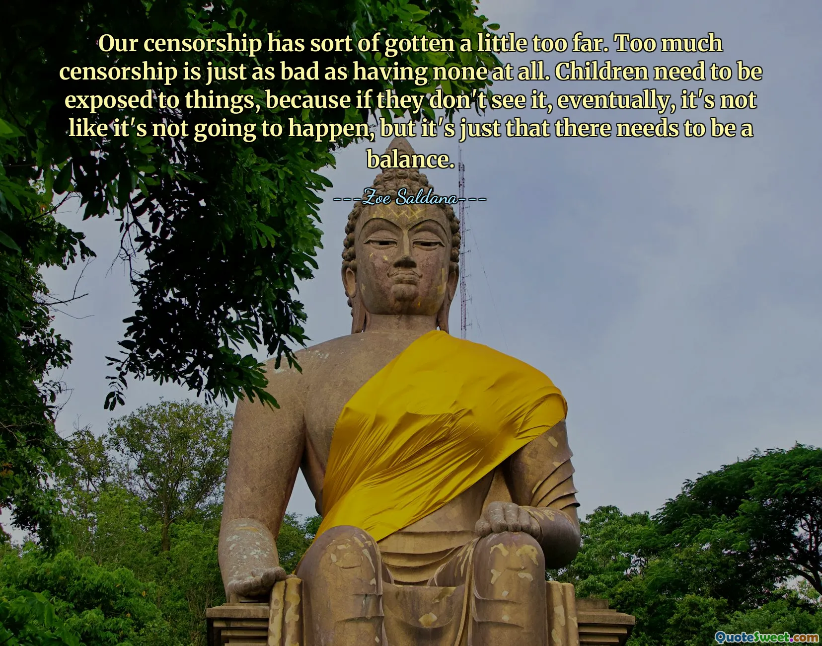 Our censorship has sort of gotten a little too far. Too much censorship is just as bad as having none at all. Children need to be exposed to things, because if they don't see it, eventually, it's not like it's not going to happen, but it's just that there needs to be a balance.