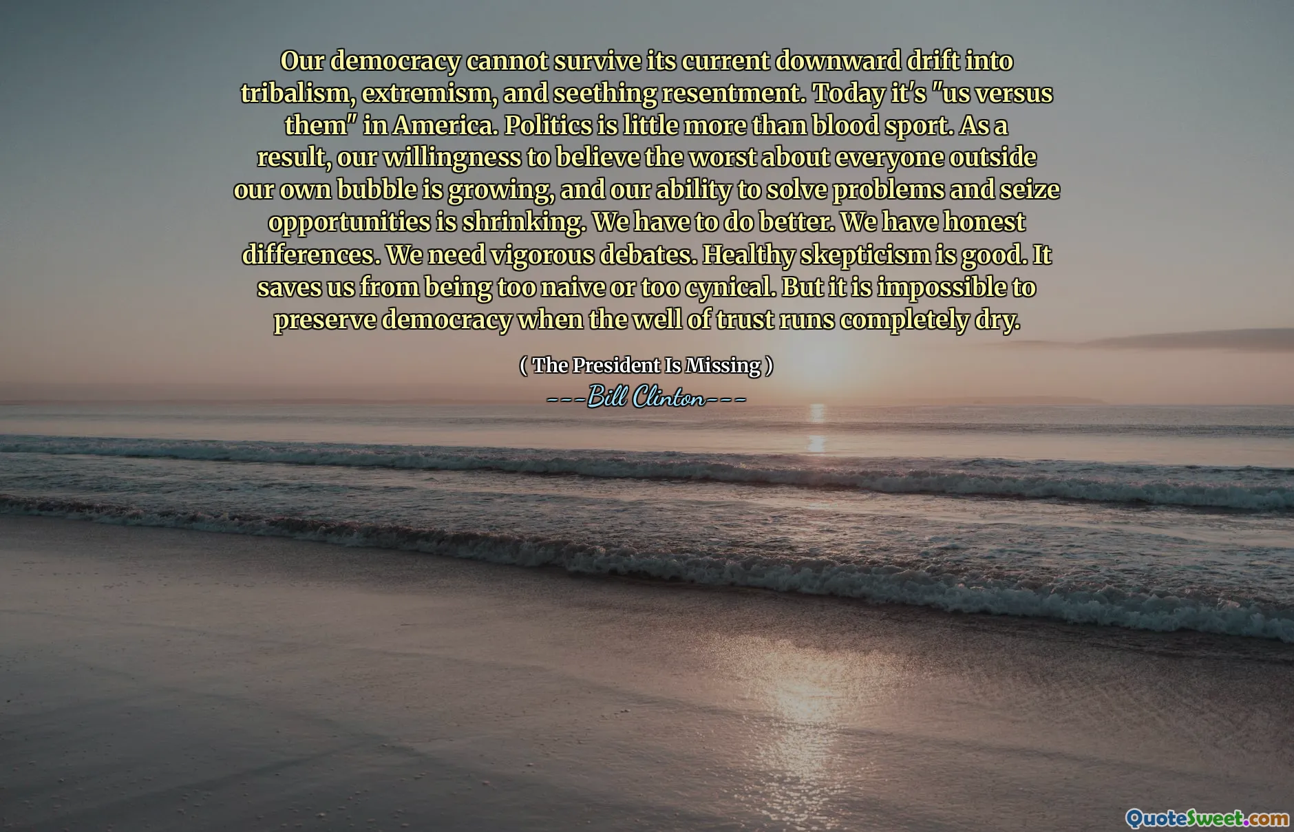 Our democracy cannot survive its current downward drift into tribalism, extremism, and seething resentment. Today it's "us versus them" in America. Politics is little more than blood sport. As a result, our willingness to believe the worst about everyone outside our own bubble is growing, and our ability to solve problems and seize opportunities is shrinking. We have to do better. We have honest differences. We need vigorous debates. Healthy skepticism is good. It saves us from being too naive or too cynical. But it is impossible to preserve democracy when the well of trust runs completely dry.