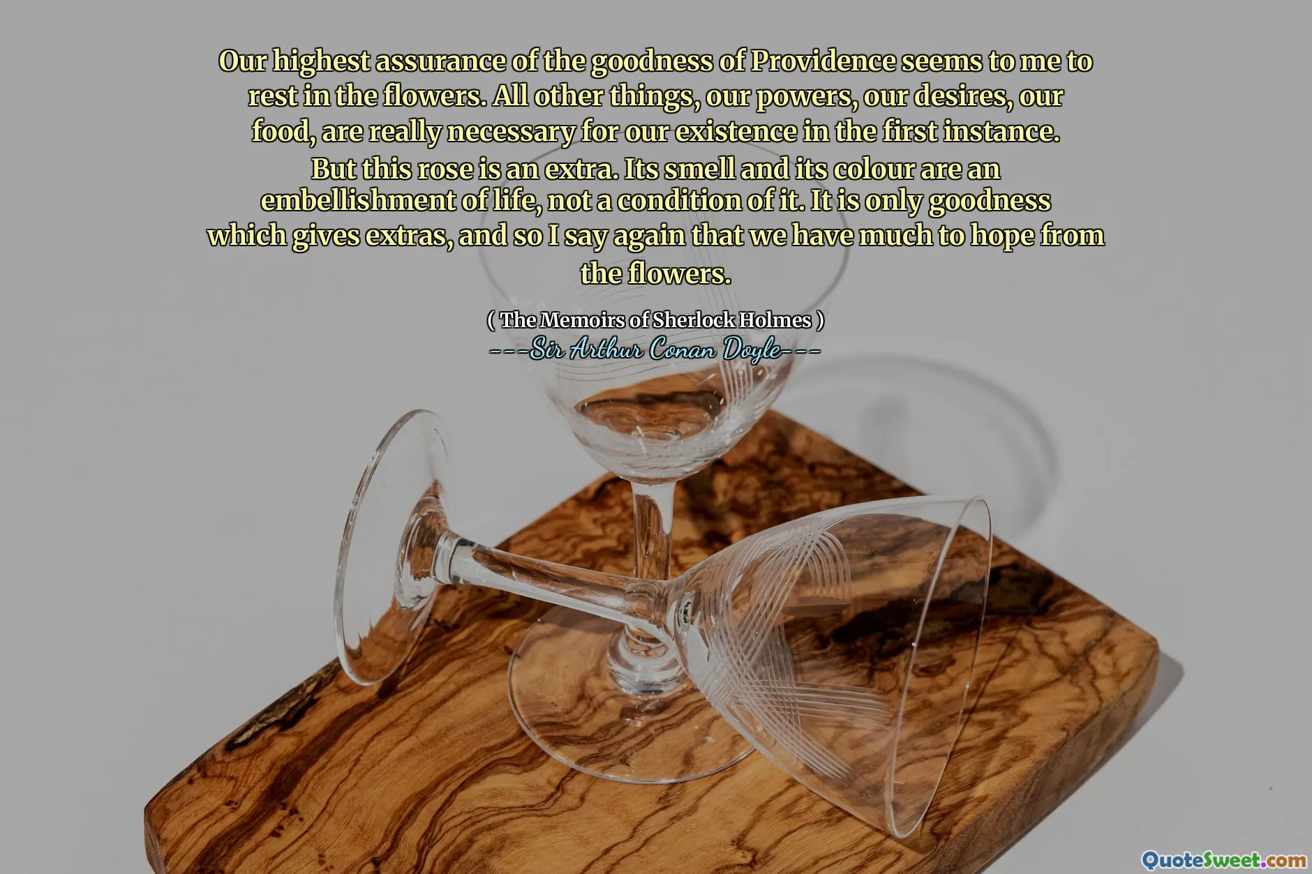 Our highest assurance of the goodness of Providence seems to me to rest in the flowers. All other things, our powers, our desires, our food, are really necessary for our existence in the first instance. But this rose is an extra. Its smell and its colour are an embellishment of life, not a condition of it. It is only goodness which gives extras, and so I say again that we have much to hope from the flowers.
