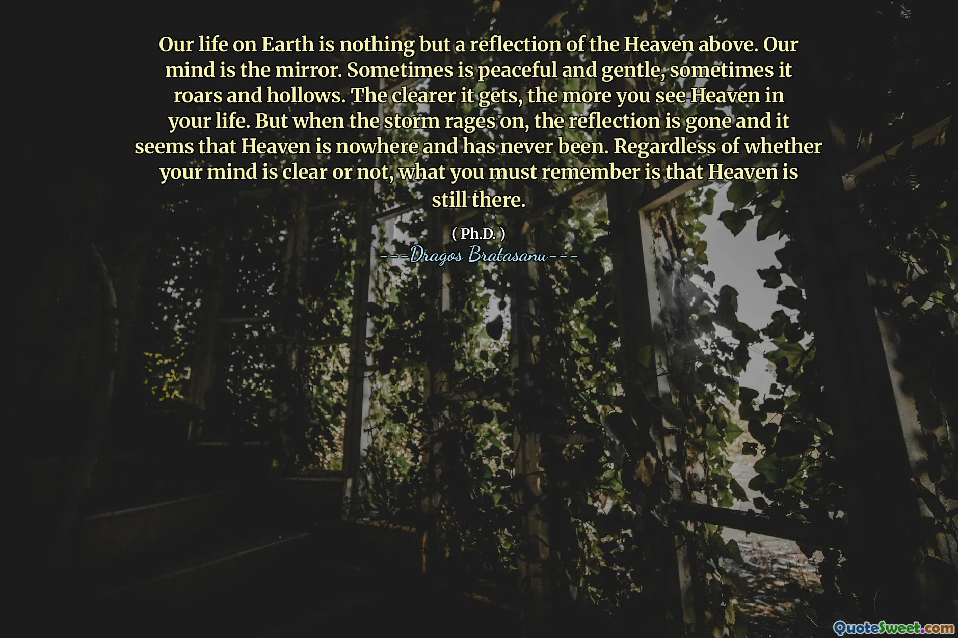 Our life on Earth is nothing but a reflection of the Heaven above. Our mind is the mirror. Sometimes is peaceful and gentle, sometimes it roars and hollows. The clearer it gets, the more you see Heaven in your life. But when the storm rages on, the reflection is gone and it seems that Heaven is nowhere and has never been. Regardless of whether your mind is clear or not, what you must remember is that Heaven is still there.