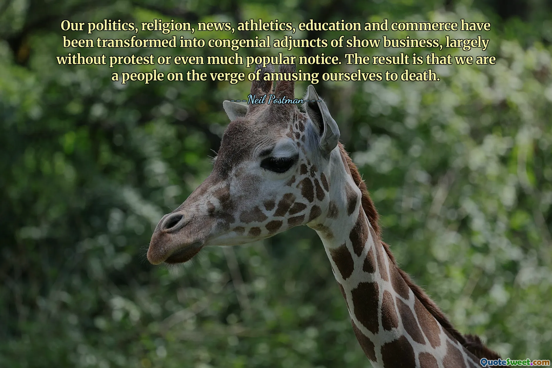 Our politics, religion, news, athletics, education and commerce have been transformed into congenial adjuncts of show business, largely without protest or even much popular notice. The result is that we are a people on the verge of amusing ourselves to death.