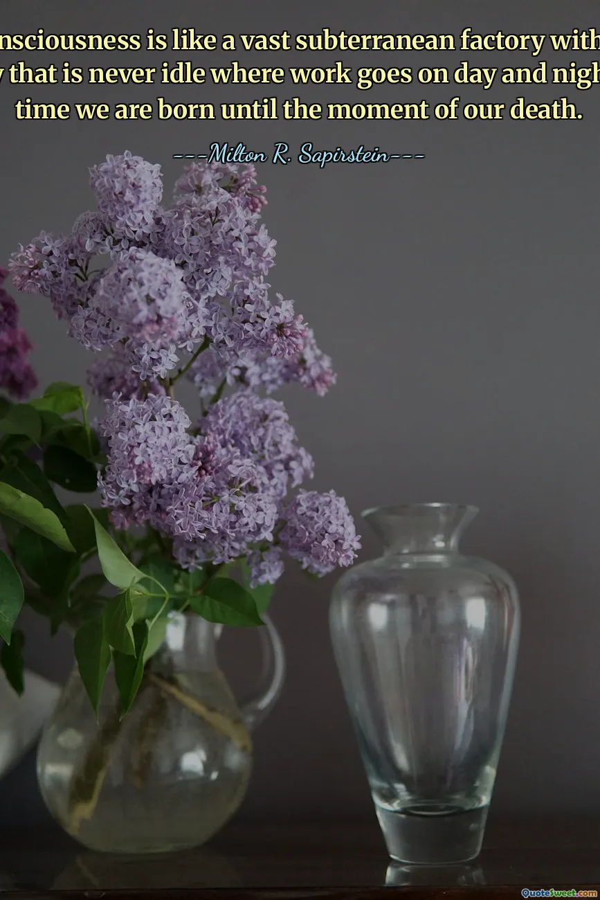 Our unconsciousness is like a vast subterranean factory with intricate machinery that is never idle where work goes on day and night from the time we are born until the moment of our death.