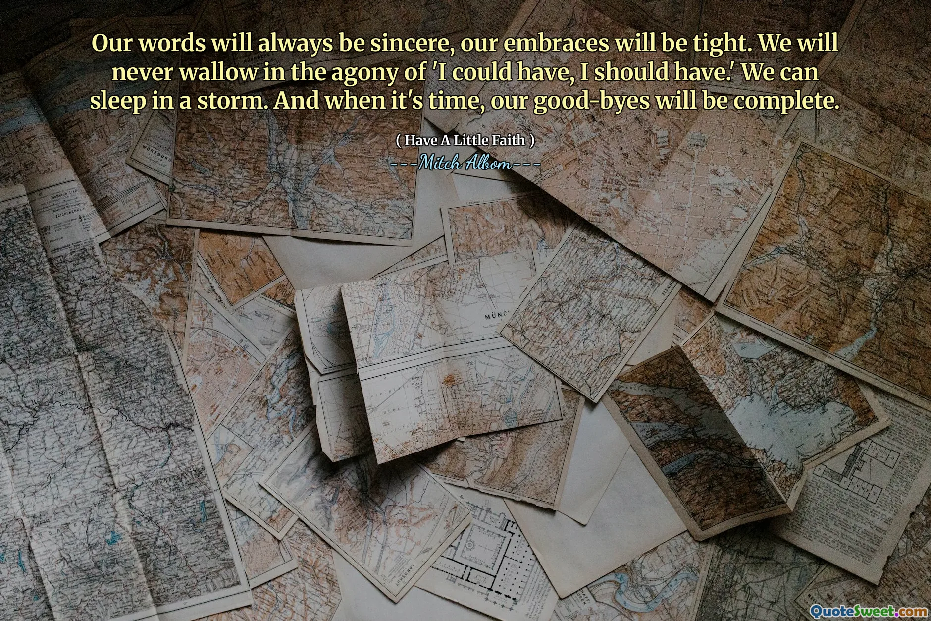 Our words will always be sincere, our embraces will be tight. We will never wallow in the agony of 'I could have, I should have.' We can sleep in a storm. And when it's time, our good-byes will be complete.