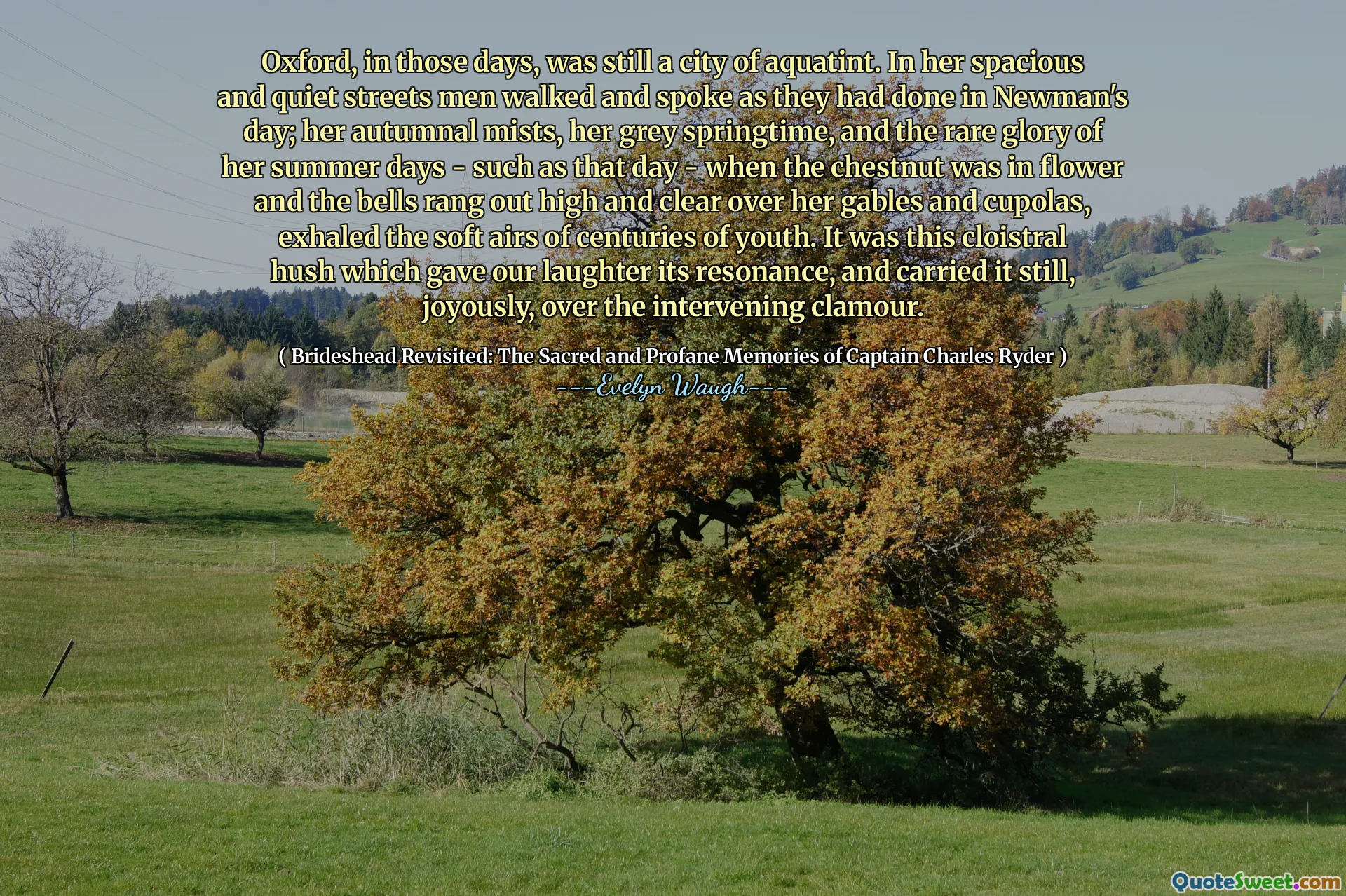 Oxford, in those days, was still a city of aquatint. In her spacious and quiet streets men walked and spoke as they had done in Newman's day; her autumnal mists, her grey springtime, and the rare glory of her summer days - such as that day - when the chestnut was in flower and the bells rang out high and clear over her gables and cupolas, exhaled the soft airs of centuries of youth. It was this cloistral hush which gave our laughter its resonance, and carried it still, joyously, over the intervening clamour.
