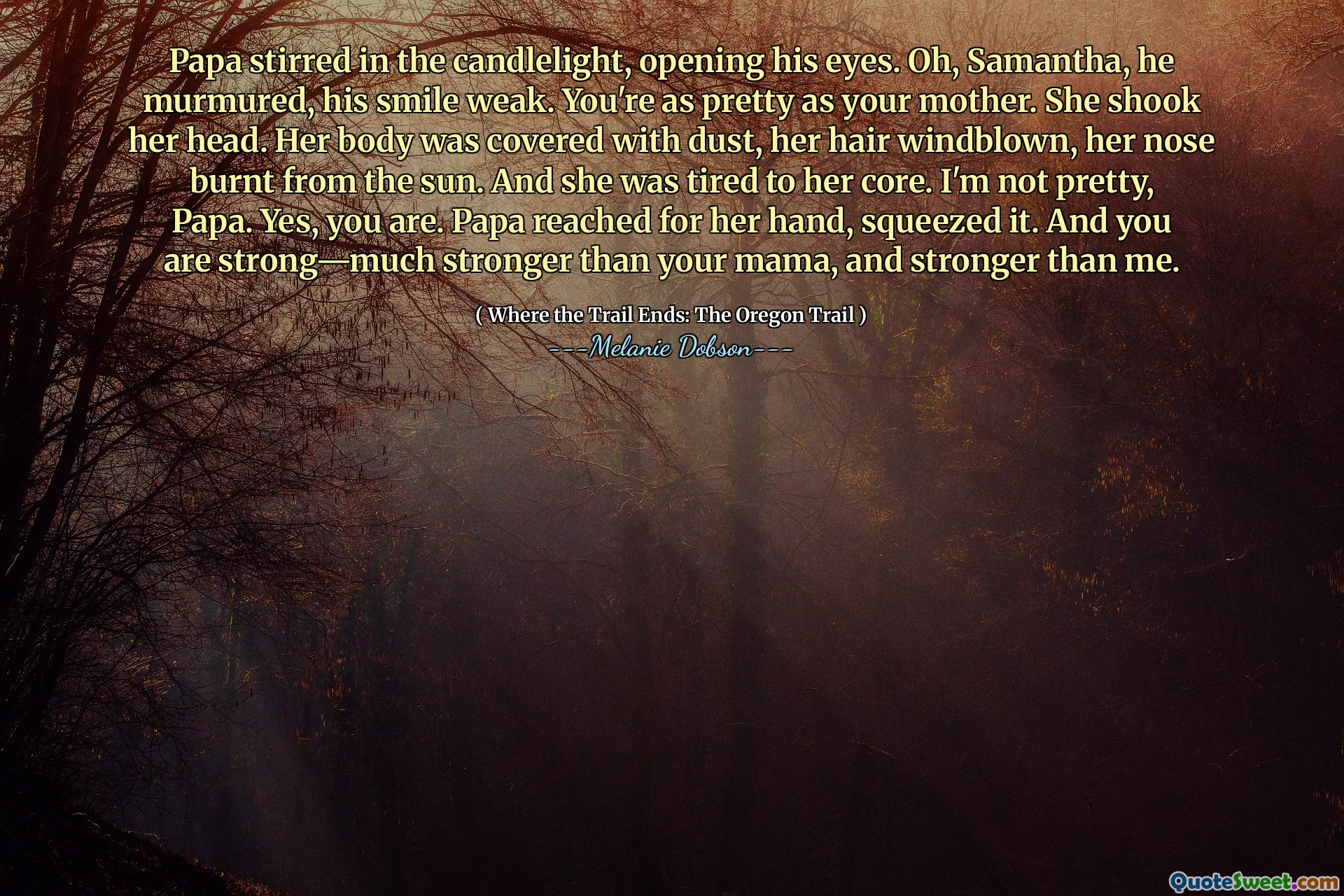 Papa stirred in the candlelight, opening his eyes. Oh, Samantha, he murmured, his smile weak. You're as pretty as your mother. She shook her head. Her body was covered with dust, her hair windblown, her nose burnt from the sun. And she was tired to her core. I'm not pretty, Papa. Yes, you are. Papa reached for her hand, squeezed it. And you are strong—much stronger than your mama, and stronger than me.