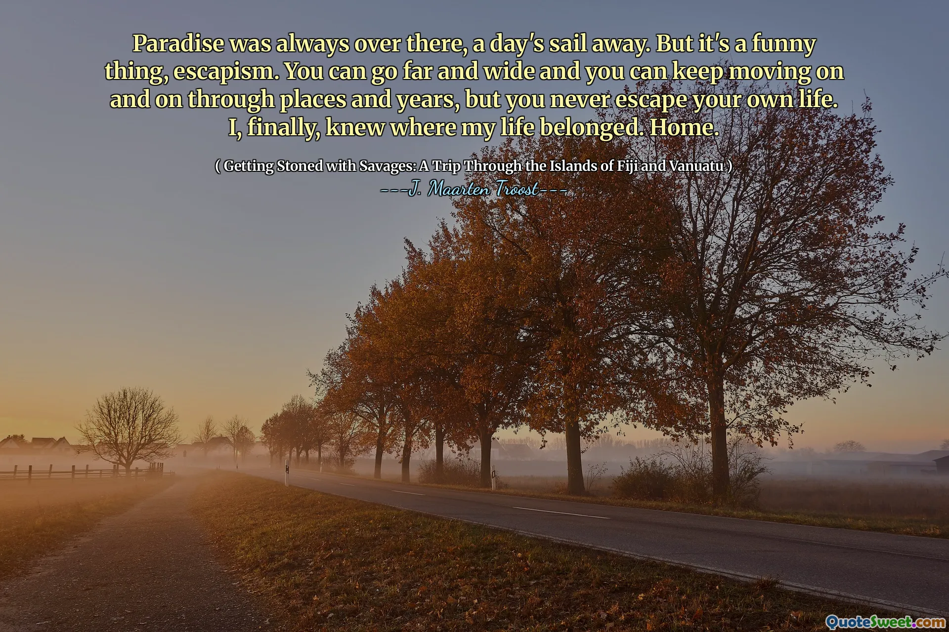 Paradise was always over there, a day's sail away. But it's a funny thing, escapism. You can go far and wide and you can keep moving on and on through places and years, but you never escape your own life. I, finally, knew where my life belonged. Home.