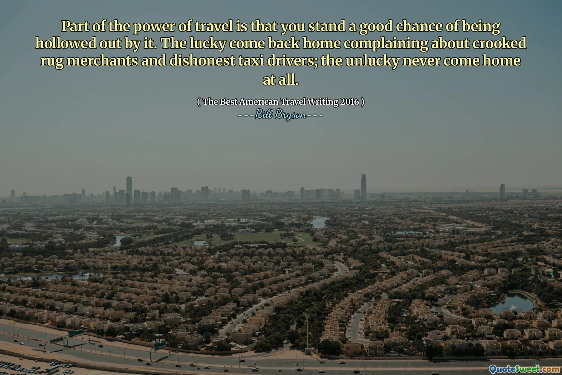 Part of the power of travel is that you stand a good chance of being hollowed out by it. The lucky come back home complaining about crooked rug merchants and dishonest taxi drivers; the unlucky never come home at all.