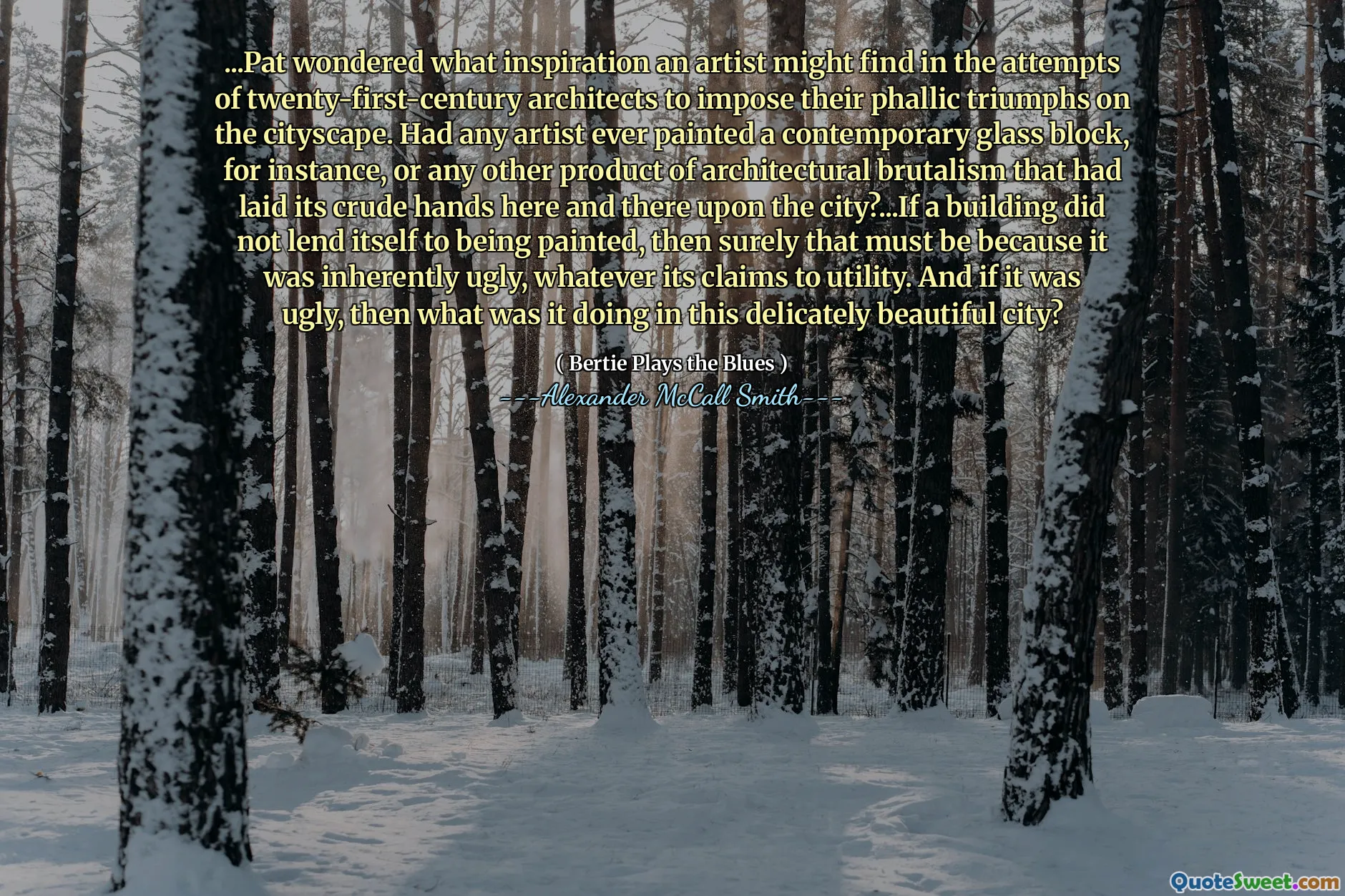 ...Pat wondered what inspiration an artist might find in the attempts of twenty-first-century architects to impose their phallic triumphs on the cityscape. Had any artist ever painted a contemporary glass block, for instance, or any other product of architectural brutalism that had laid its crude hands here and there upon the city?...If a building did not lend itself to being painted, then surely that must be because it was inherently ugly, whatever its claims to utility. And if it was ugly, then what was it doing in this delicately beautiful city?