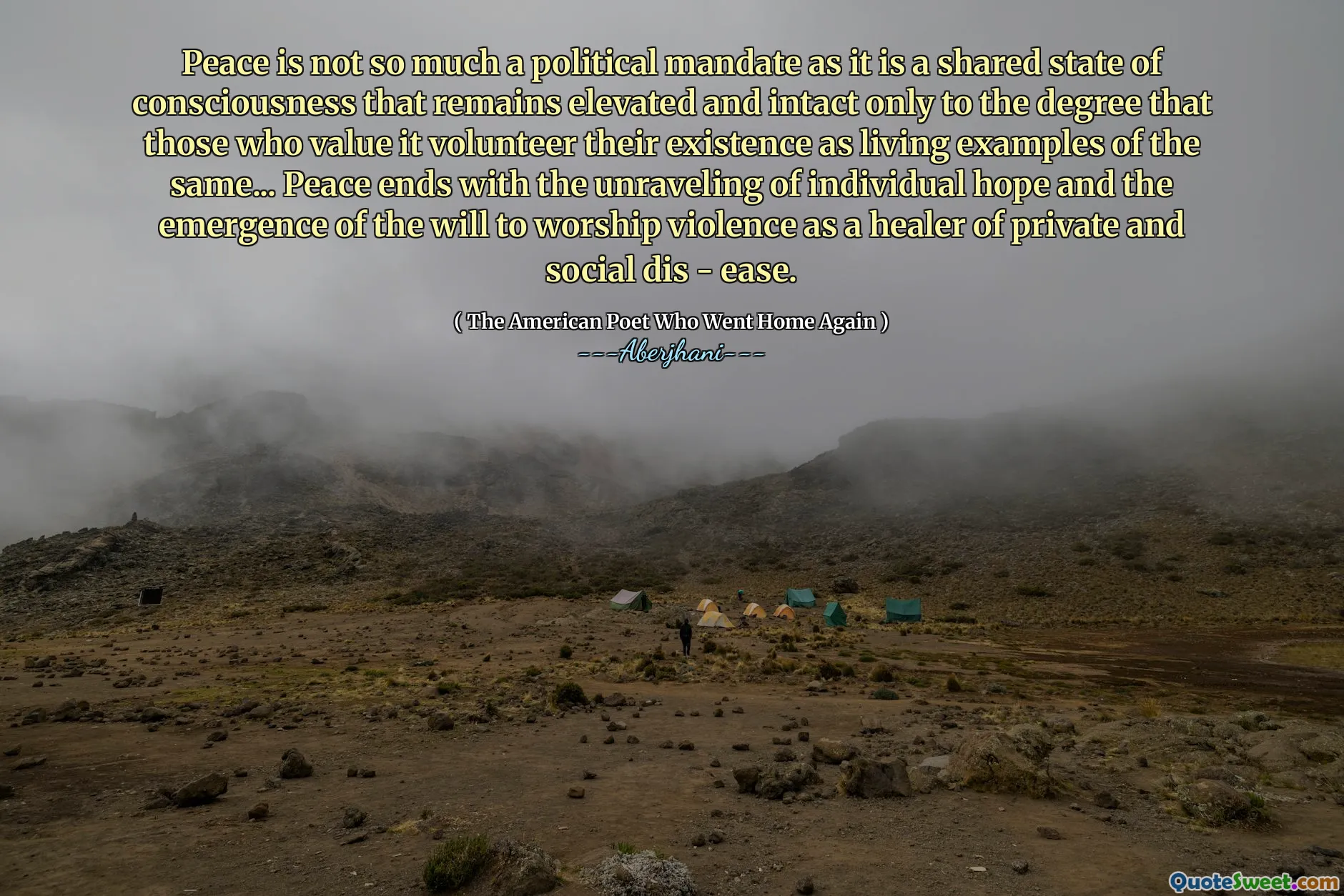 Peace is not so much a political mandate as it is a shared state of consciousness that remains elevated and intact only to the degree that those who value it volunteer their existence as living examples of the same... Peace ends with the unraveling of individual hope and the emergence of the will to worship violence as a healer of private and social dis - ease.
