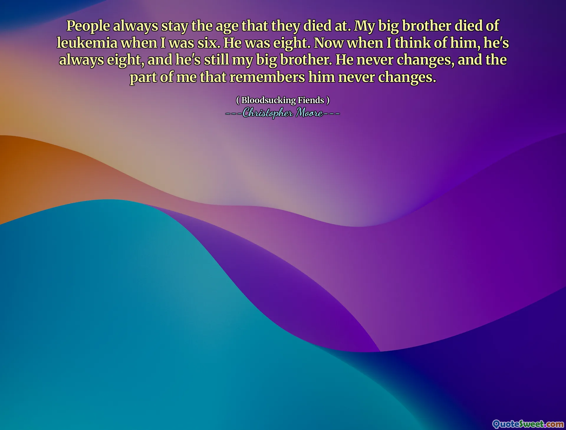 People always stay the age that they died at. My big brother died of leukemia when I was six. He was eight. Now when I think of him, he's always eight, and he's still my big brother. He never changes, and the part of me that remembers him never changes.