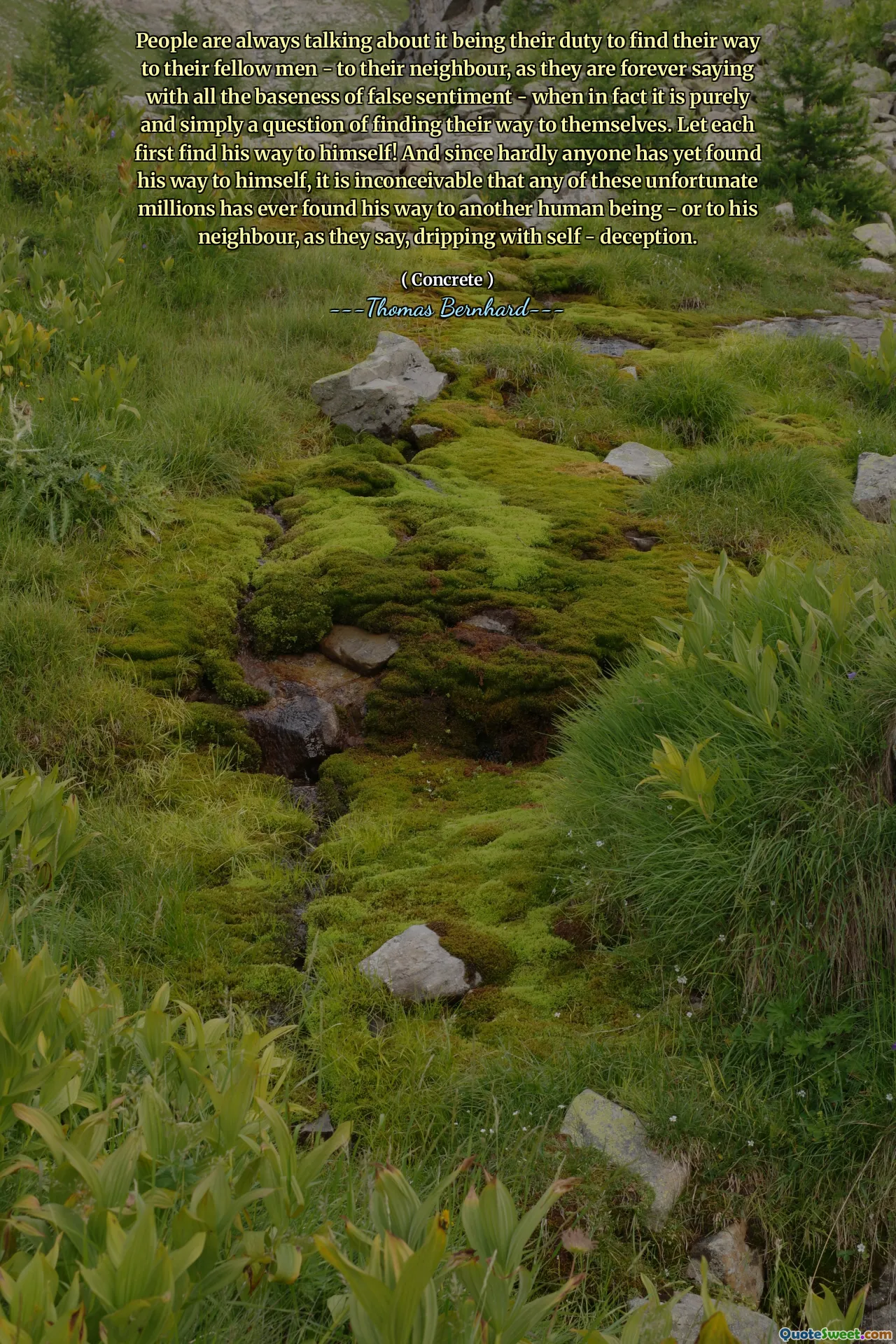 People are always talking about it being their duty to find their way to their fellow men - to their neighbour, as they are forever saying with all the baseness of false sentiment - when in fact it is purely and simply a question of finding their way to themselves. Let each first find his way to himself! And since hardly anyone has yet found his way to himself, it is inconceivable that any of these unfortunate millions has ever found his way to another human being - or to his neighbour, as they say, dripping with self - deception.