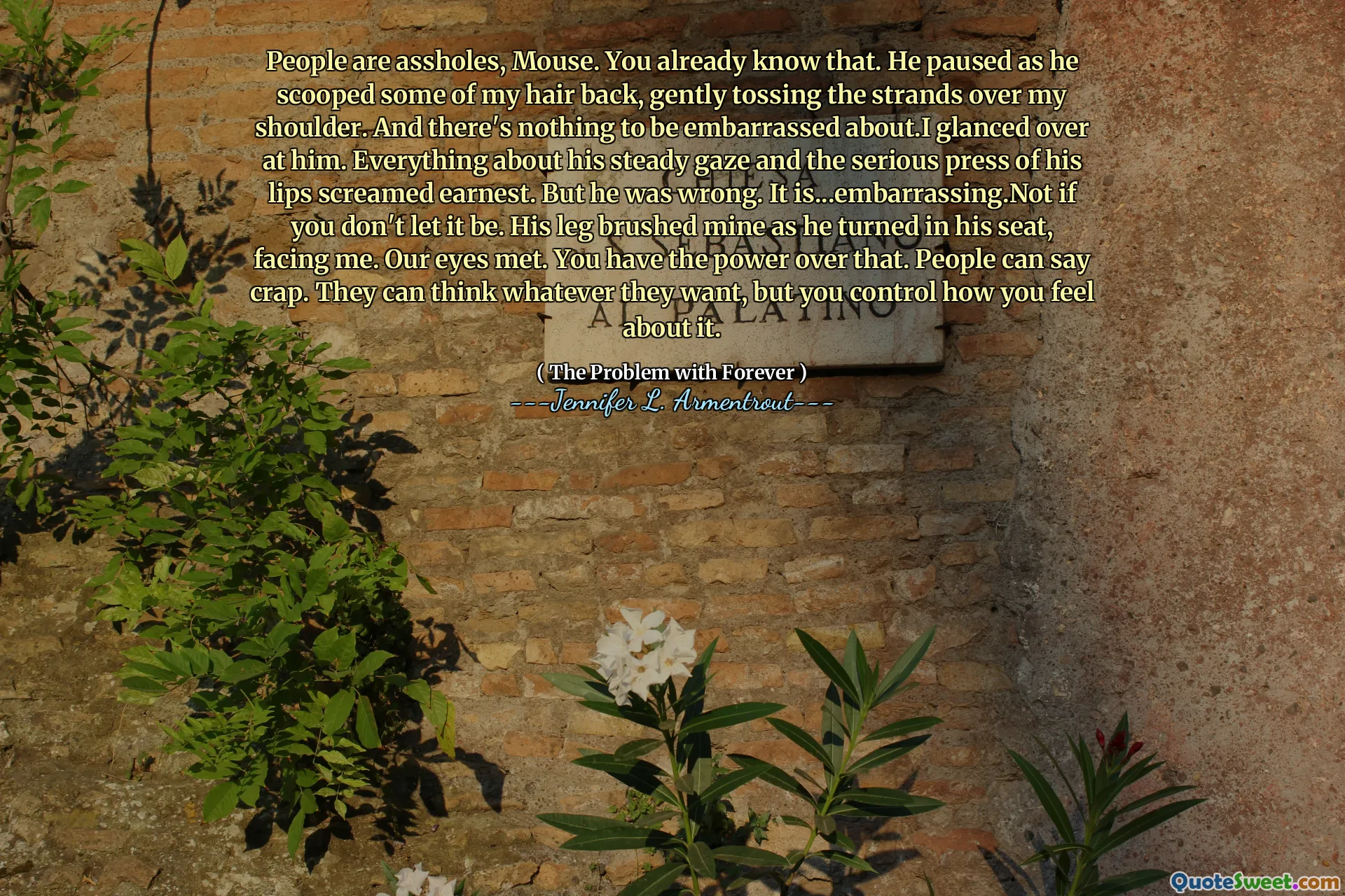 People are assholes, Mouse. You already know that. He paused as he scooped some of my hair back, gently tossing the strands over my shoulder. And there's nothing to be embarrassed about.I glanced over at him. Everything about his steady gaze and the serious press of his lips screamed earnest. But he was wrong. It is...embarrassing.Not if you don't let it be. His leg brushed mine as he turned in his seat, facing me. Our eyes met. You have the power over that. People can say crap. They can think whatever they want, but you control how you feel about it.