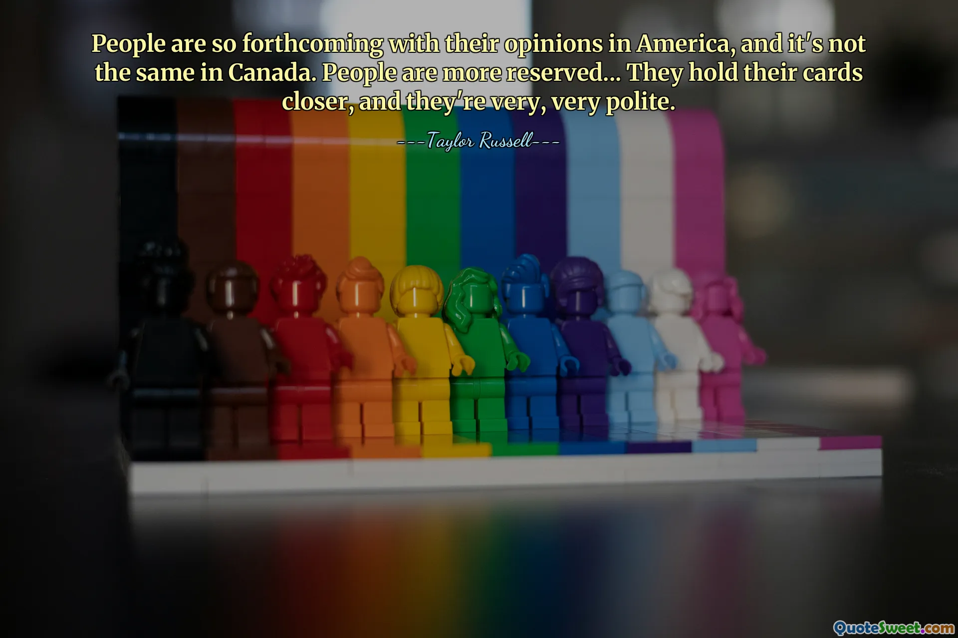 People are so forthcoming with their opinions in America, and it's not the same in Canada. People are more reserved... They hold their cards closer, and they're very, very polite.