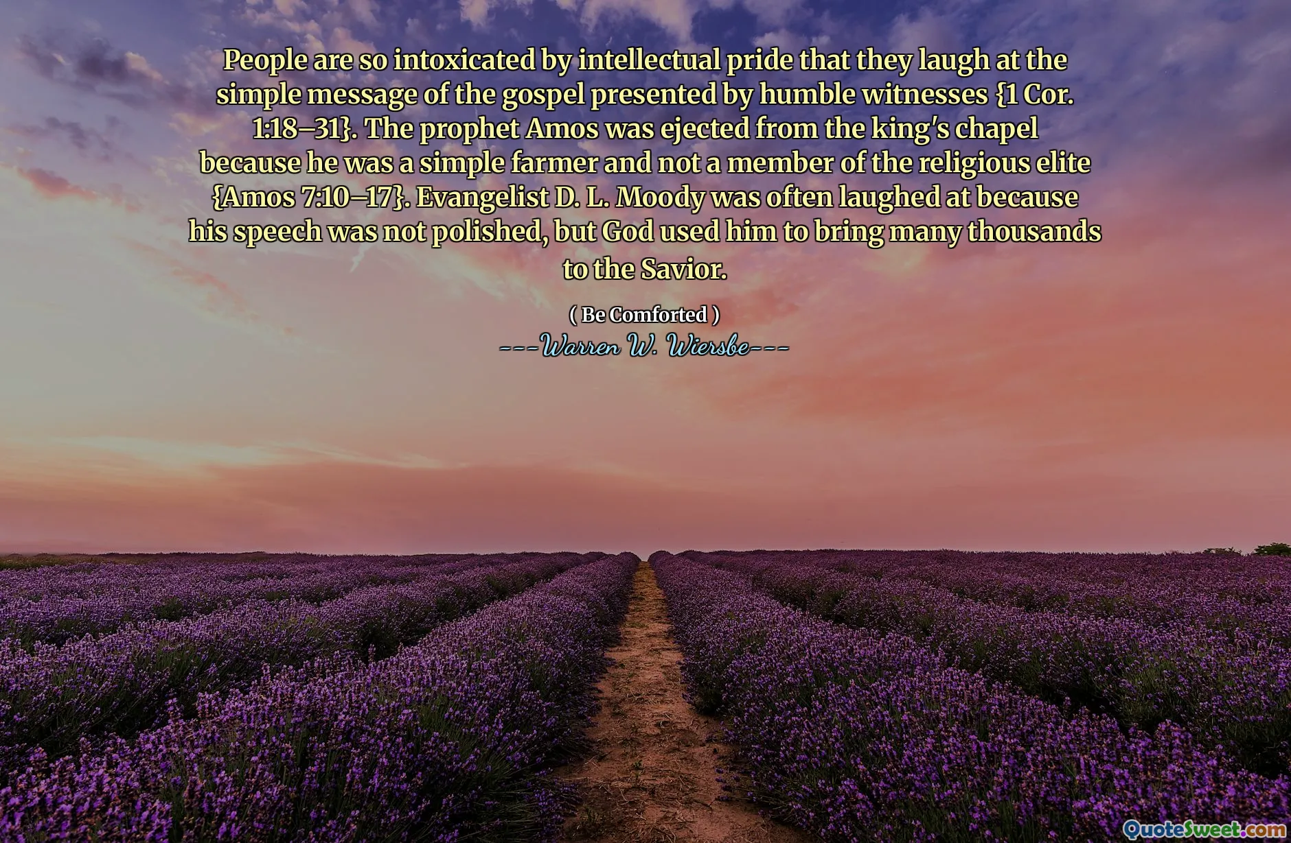 People are so intoxicated by intellectual pride that they laugh at the simple message of the gospel presented by humble witnesses {1 Cor. 1:18–31}. The prophet Amos was ejected from the king's chapel because he was a simple farmer and not a member of the religious elite {Amos 7:10–17}. Evangelist D. L. Moody was often laughed at because his speech was not polished, but God used him to bring many thousands to the Savior.