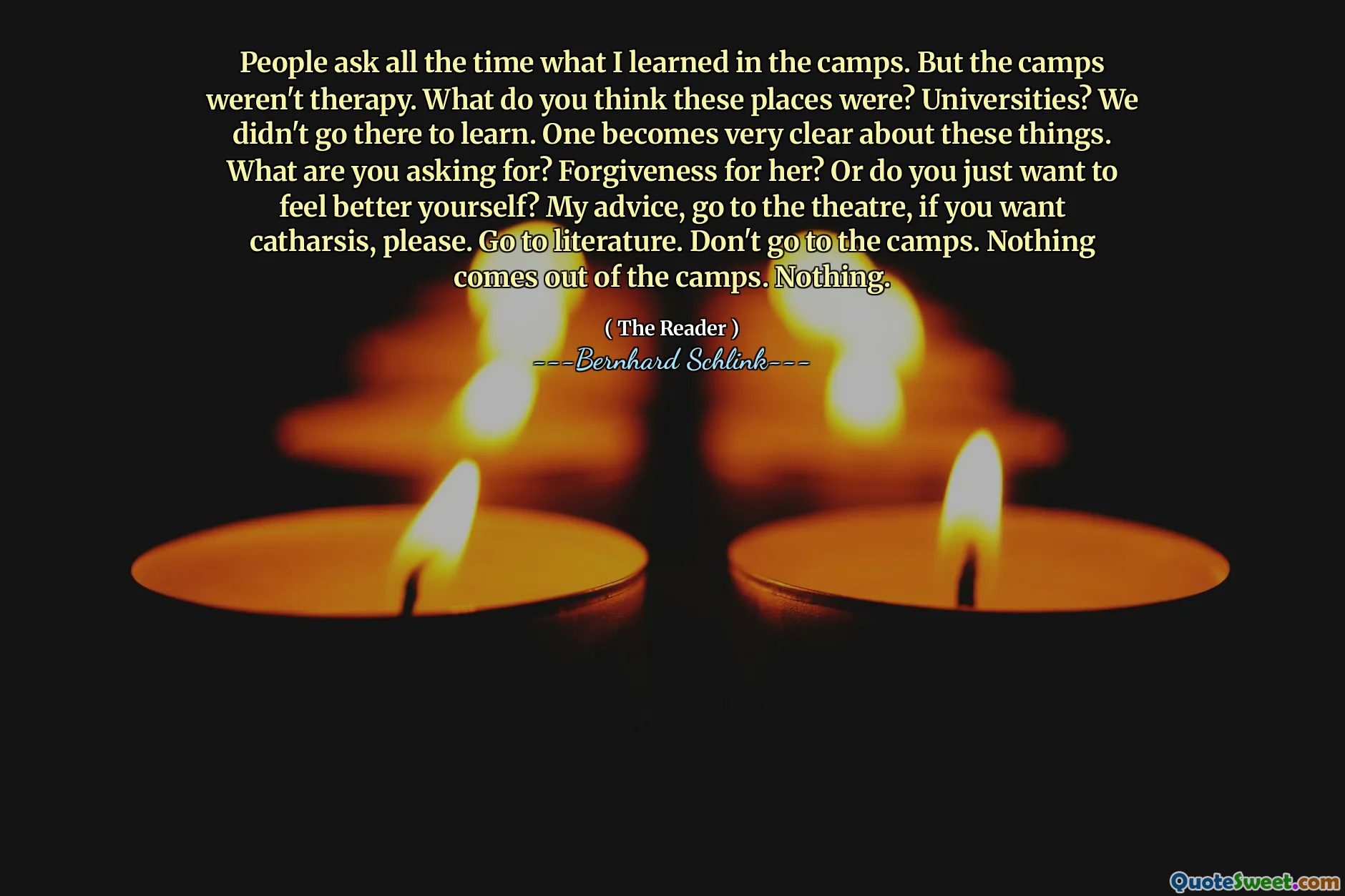 People ask all the time what I learned in the camps. But the camps weren't therapy. What do you think these places were? Universities? We didn't go there to learn. One becomes very clear about these things. What are you asking for? Forgiveness for her? Or do you just want to feel better yourself? My advice, go to the theatre, if you want catharsis, please. Go to literature. Don't go to the camps. Nothing comes out of the camps. Nothing.