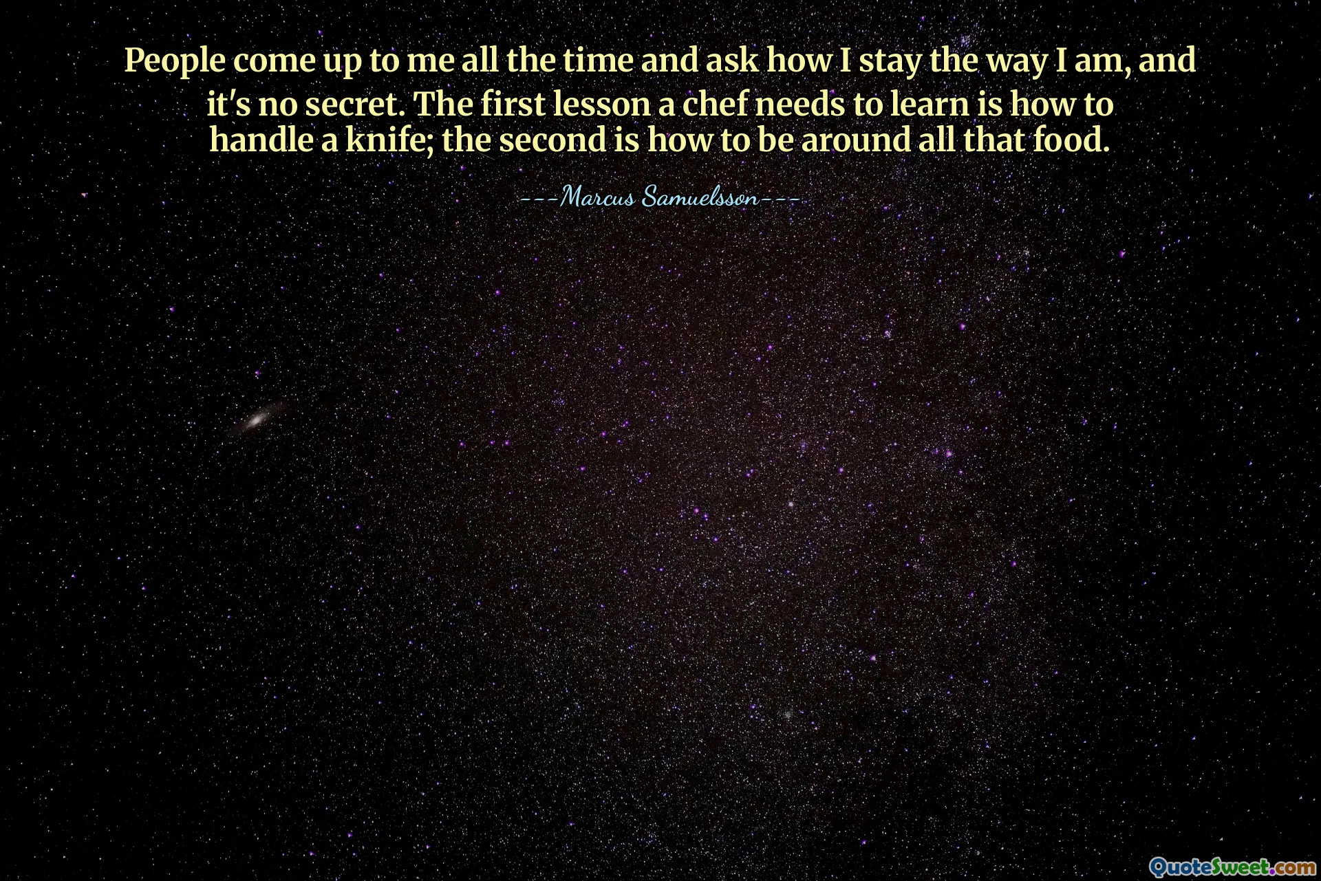 People come up to me all the time and ask how I stay the way I am, and it's no secret. The first lesson a chef needs to learn is how to handle a knife; the second is how to be around all that food.