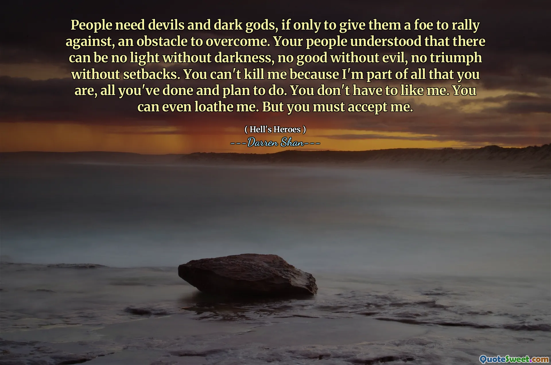 People need devils and dark gods, if only to give them a foe to rally against, an obstacle to overcome. Your people understood that there can be no light without darkness, no good without evil, no triumph without setbacks. You can't kill me because I'm part of all that you are, all you've done and plan to do. You don't have to like me. You can even loathe me. But you must accept me.