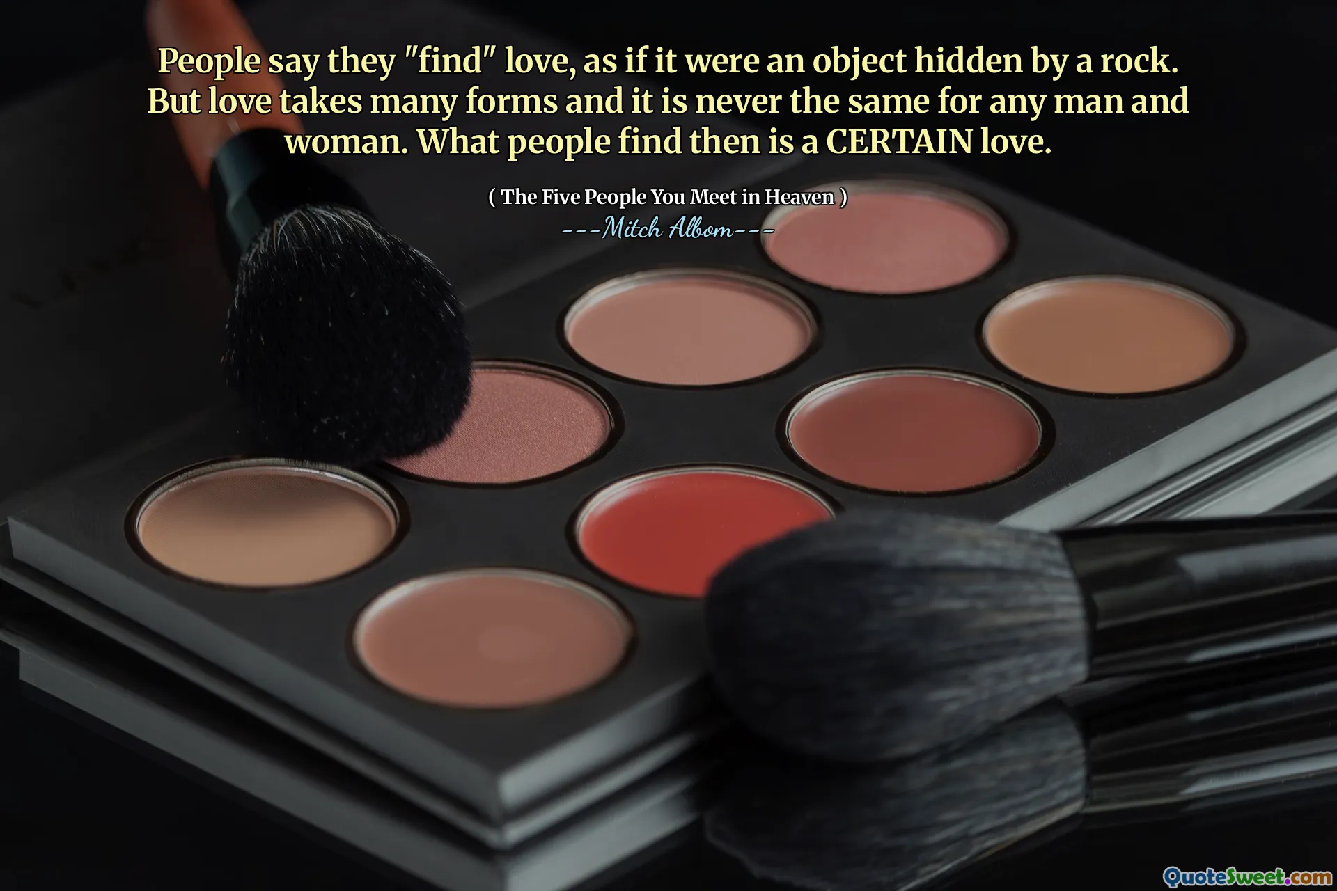 People say they "find" love, as if it were an object hidden by a rock. But love takes many forms and it is never the same for any man and woman. What people find then is a CERTAIN love.