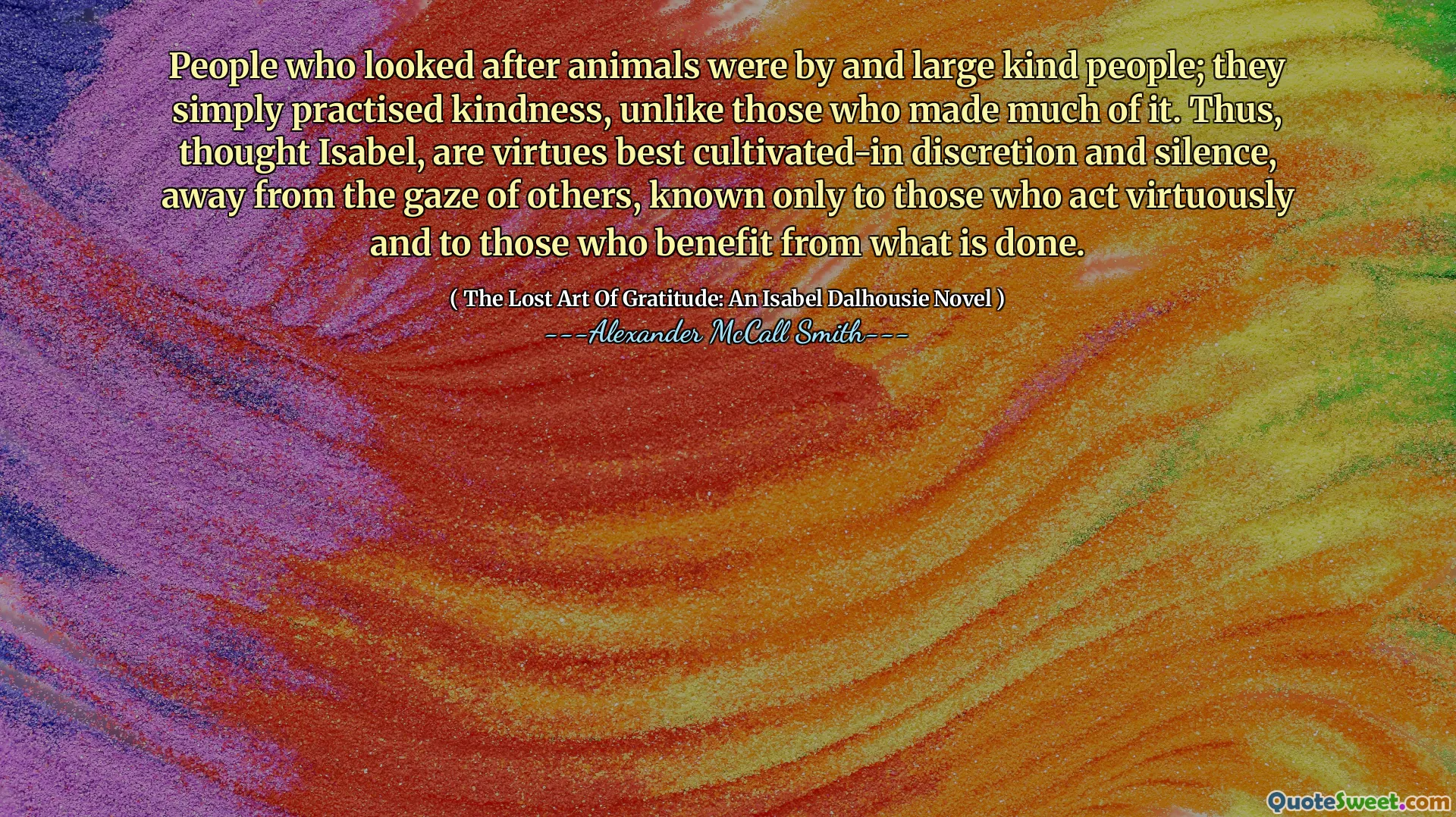 People who looked after animals were by and large kind people; they simply practised kindness, unlike those who made much of it. Thus, thought Isabel, are virtues best cultivated-in discretion and silence, away from the gaze of others, known only to those who act virtuously and to those who benefit from what is done.