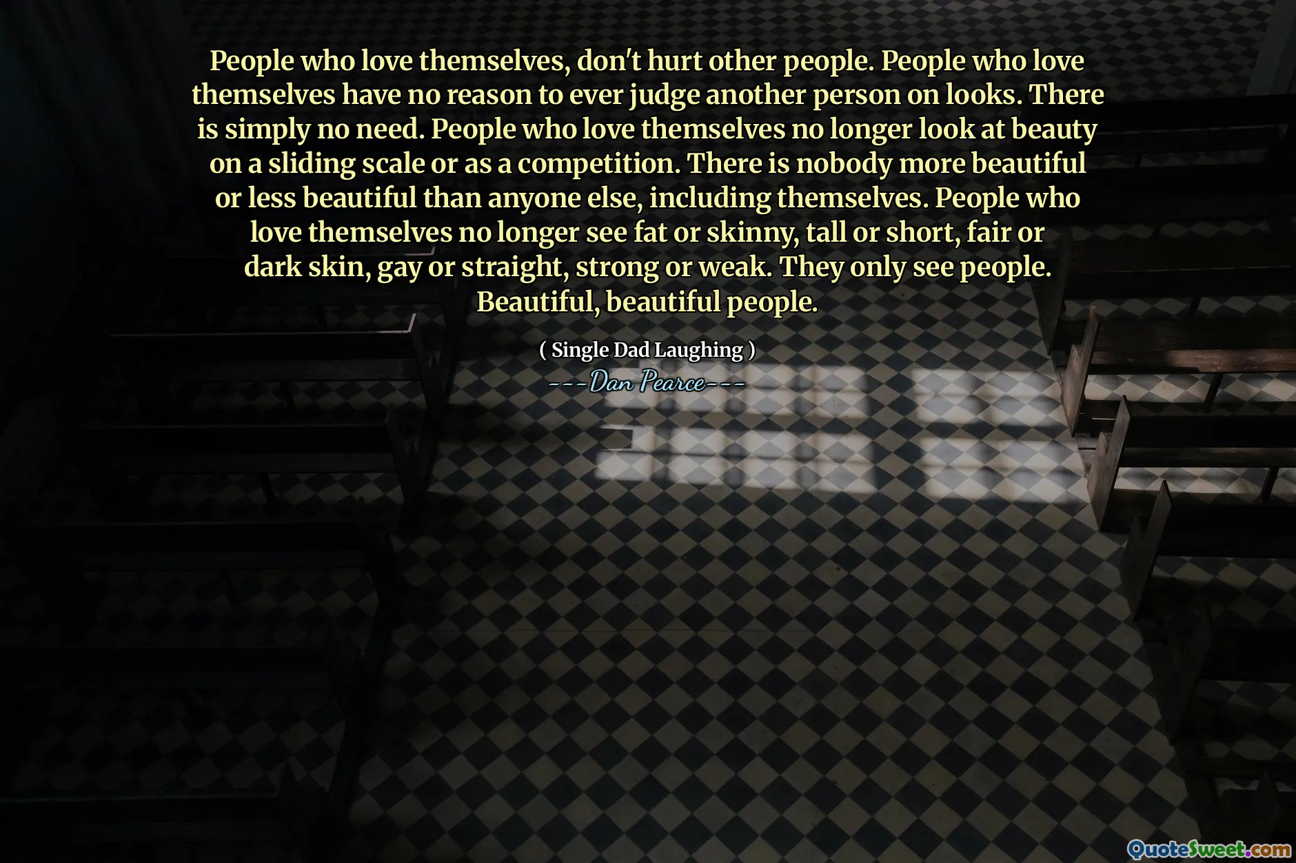People who love themselves, don't hurt other people. People who love themselves have no reason to ever judge another person on looks. There is simply no need. People who love themselves no longer look at beauty on a sliding scale or as a competition. There is nobody more beautiful or less beautiful than anyone else, including themselves. People who love themselves no longer see fat or skinny, tall or short, fair or dark skin, gay or straight, strong or weak. They only see people. Beautiful, beautiful people.