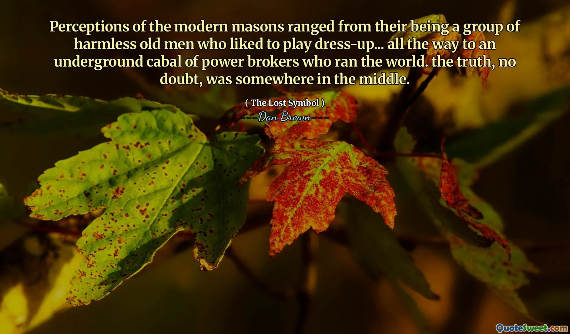 Perceptions of the modern masons ranged from their being a group of harmless old men who liked to play dress-up... all the way to an underground cabal of power brokers who ran the world. the truth, no doubt, was somewhere in the middle.