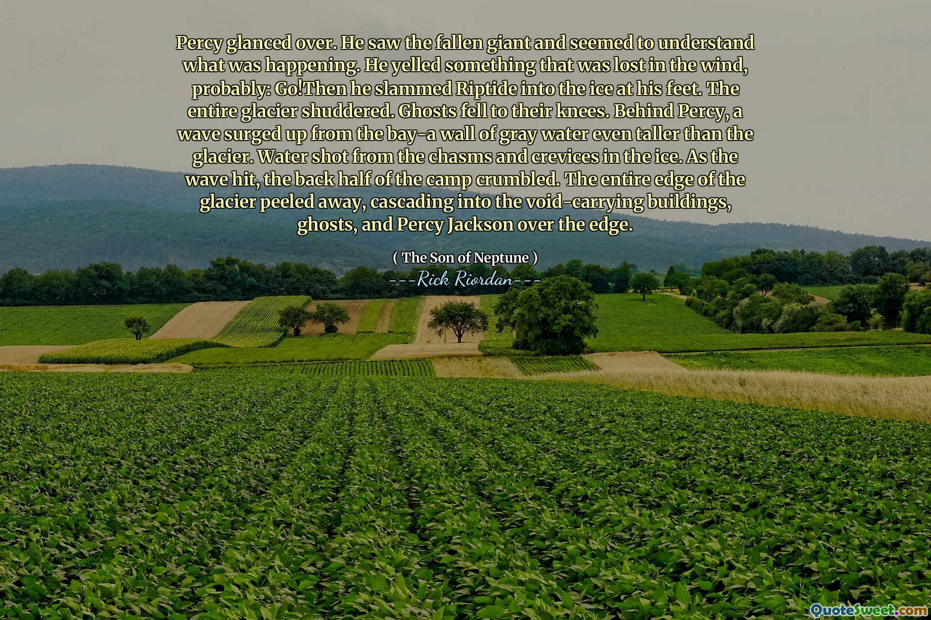 Percy glanced over. He saw the fallen giant and seemed to understand what was happening. He yelled something that was lost in the wind, probably: Go!Then he slammed Riptide into the ice at his feet. The entire glacier shuddered. Ghosts fell to their knees. Behind Percy, a wave surged up from the bay-a wall of gray water even taller than the glacier. Water shot from the chasms and crevices in the ice. As the wave hit, the back half of the camp crumbled. The entire edge of the glacier peeled away, cascading into the void-carrying buildings, ghosts, and Percy Jackson over the edge.