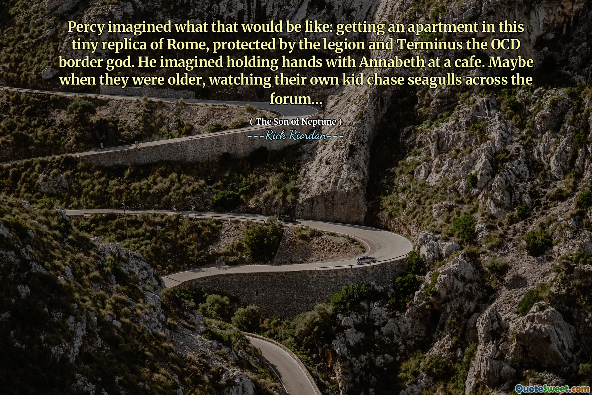 Percy imagined what that would be like: getting an apartment in this tiny replica of Rome, protected by the legion and Terminus the OCD border god. He imagined holding hands with Annabeth at a cafe. Maybe when they were older, watching their own kid chase seagulls across the forum...