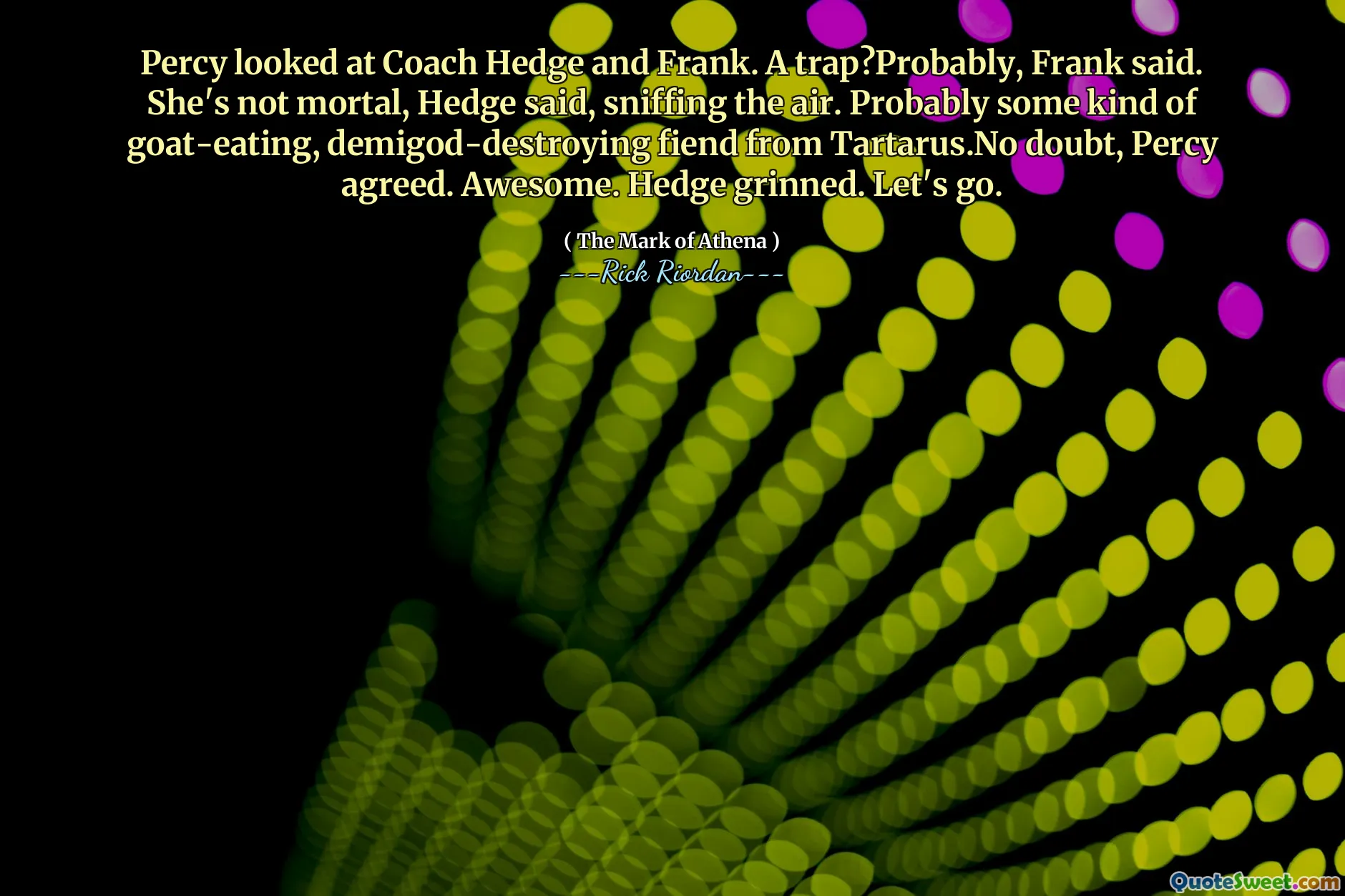 Percy looked at Coach Hedge and Frank. A trap?Probably, Frank said. She's not mortal, Hedge said, sniffing the air. Probably some kind of goat-eating, demigod-destroying fiend from Tartarus.No doubt, Percy agreed. Awesome. Hedge grinned. Let's go.