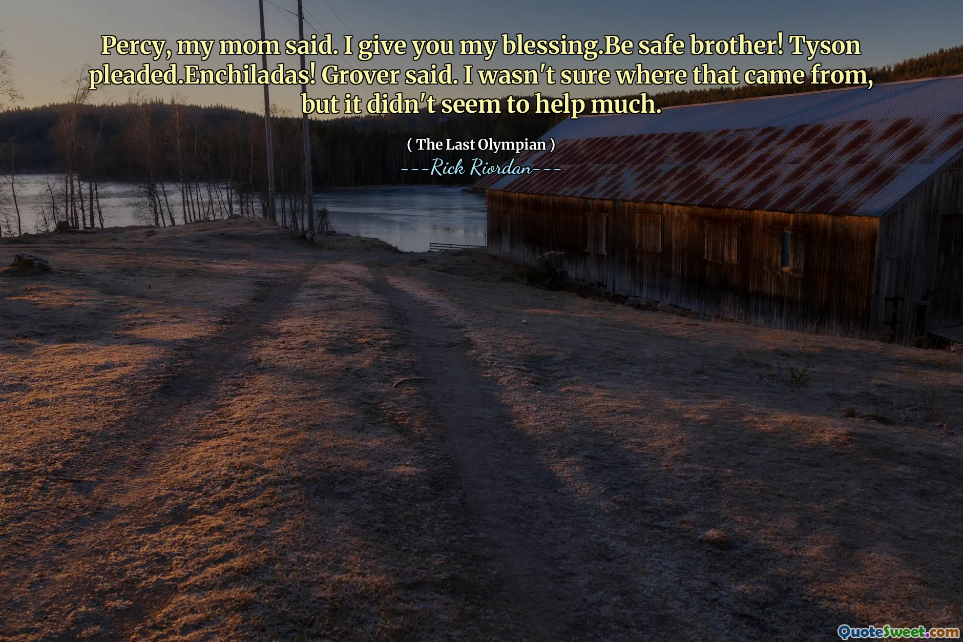 Percy, my mom said. I give you my blessing.Be safe brother! Tyson pleaded.Enchiladas! Grover said. I wasn't sure where that came from, but it didn't seem to help much.