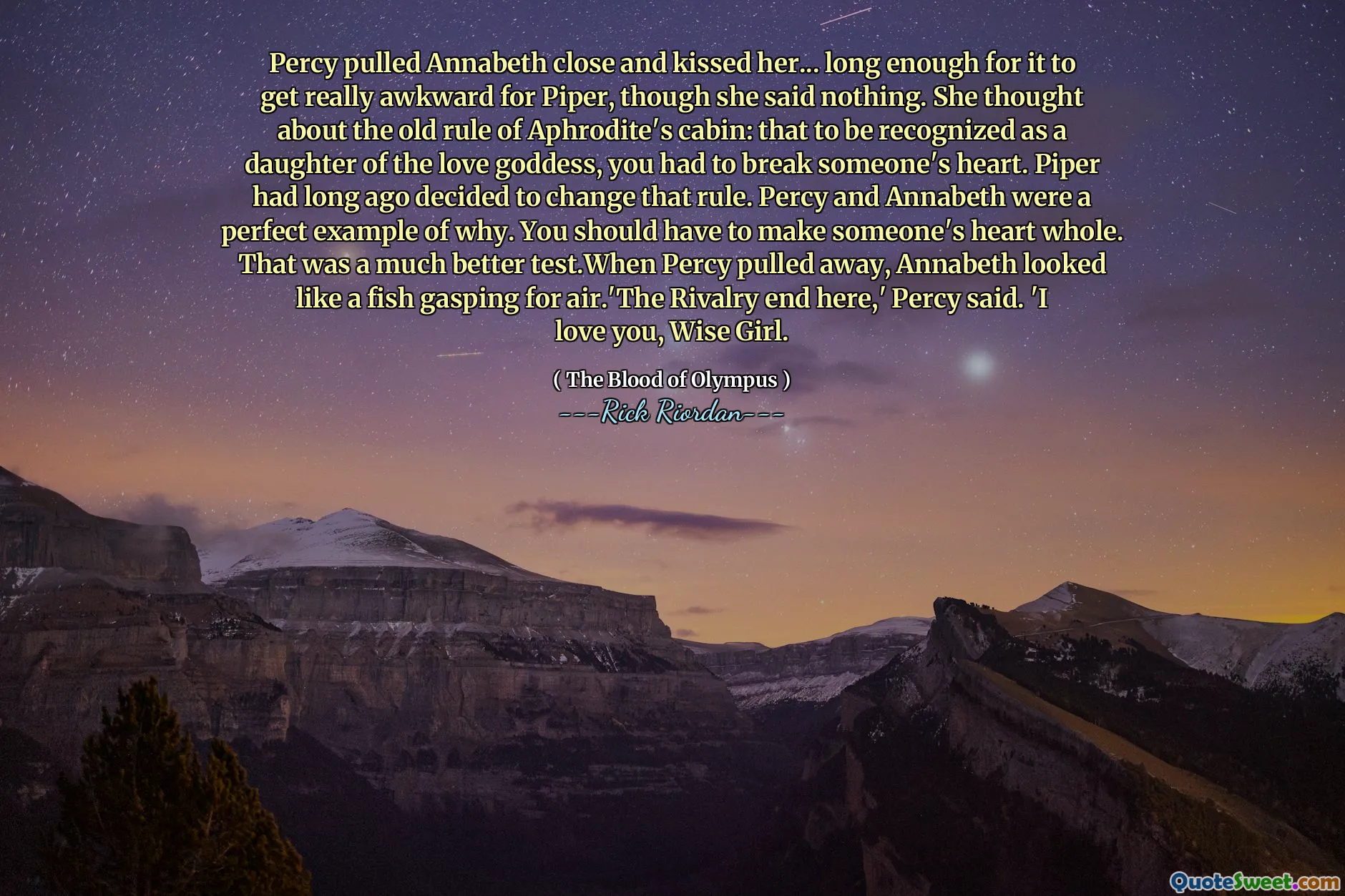 Percy pulled Annabeth close and kissed her... long enough for it to get really awkward for Piper, though she said nothing. She thought about the old rule of Aphrodite's cabin: that to be recognized as a daughter of the love goddess, you had to break someone's heart. Piper had long ago decided to change that rule. Percy and Annabeth were a perfect example of why. You should have to make someone's heart whole. That was a much better test.When Percy pulled away, Annabeth looked like a fish gasping for air.'The Rivalry end here,' Percy said. 'I love you, Wise Girl.