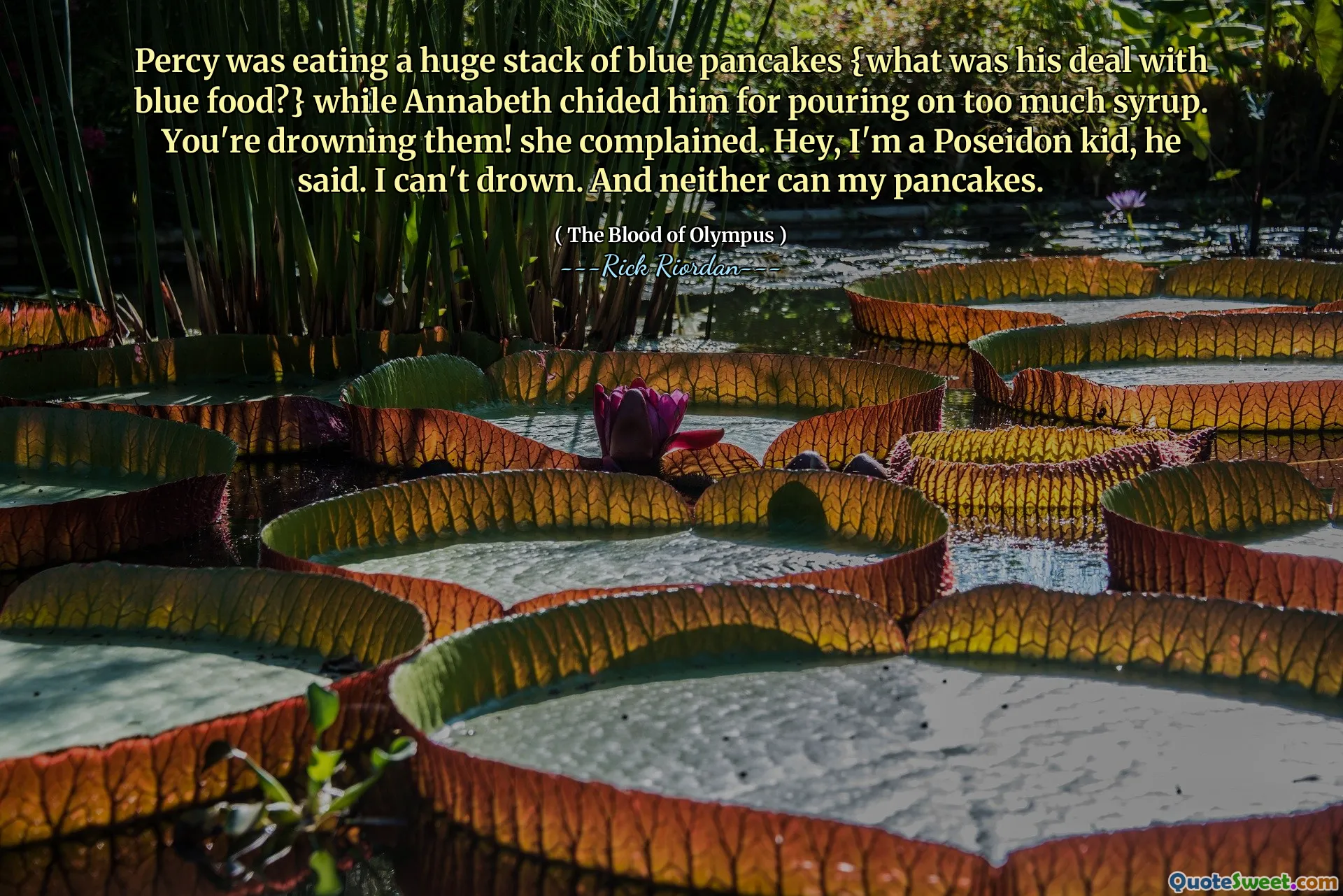 Percy was eating a huge stack of blue pancakes {what was his deal with blue food?} while Annabeth chided him for pouring on too much syrup. You're drowning them! she complained. Hey, I'm a Poseidon kid, he said. I can't drown. And neither can my pancakes.