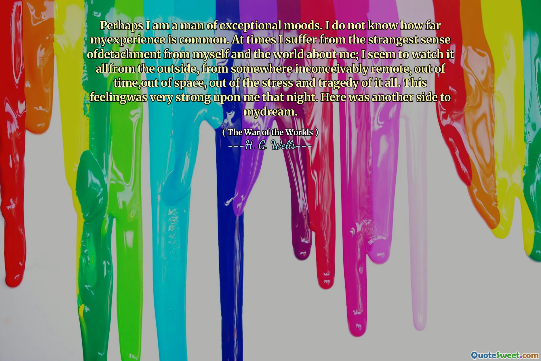 Perhaps I am a man of exceptional moods. I do not know how far myexperience is common. At times I suffer from the strangest sense ofdetachment from myself and the world about me; I seem to watch it allfrom the outside, from somewhere inconceivably remote, out of time,out of space, out of the stress and tragedy of it all. This feelingwas very strong upon me that night. Here was another side to mydream.
