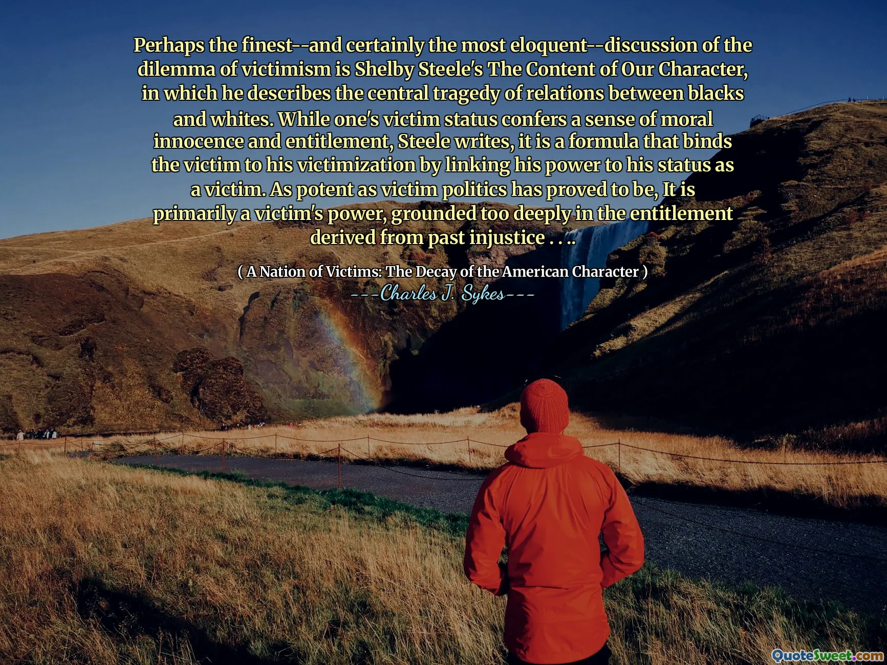 Forse il più raffinato-e certamente il più eloquente-discenioni del dilemma del vittismo è il contenuto di Shelby Steele del nostro personaggio, in cui descrive la tragedia centrale delle relazioni tra neri e bianchi. Mentre lo stato della vittima conferisce un senso di innocenza e diritto morale, Steele scrive, è una formula che lega la vittima alla sua vittimizzazione collegando il suo potere al suo status di vittima. Per quanto potente la politica delle vittime si sia dimostrata, è principalmente il potere di una vittima, radicato troppo profondamente nel diritto derivato dall'ingiustizia passata. . ..