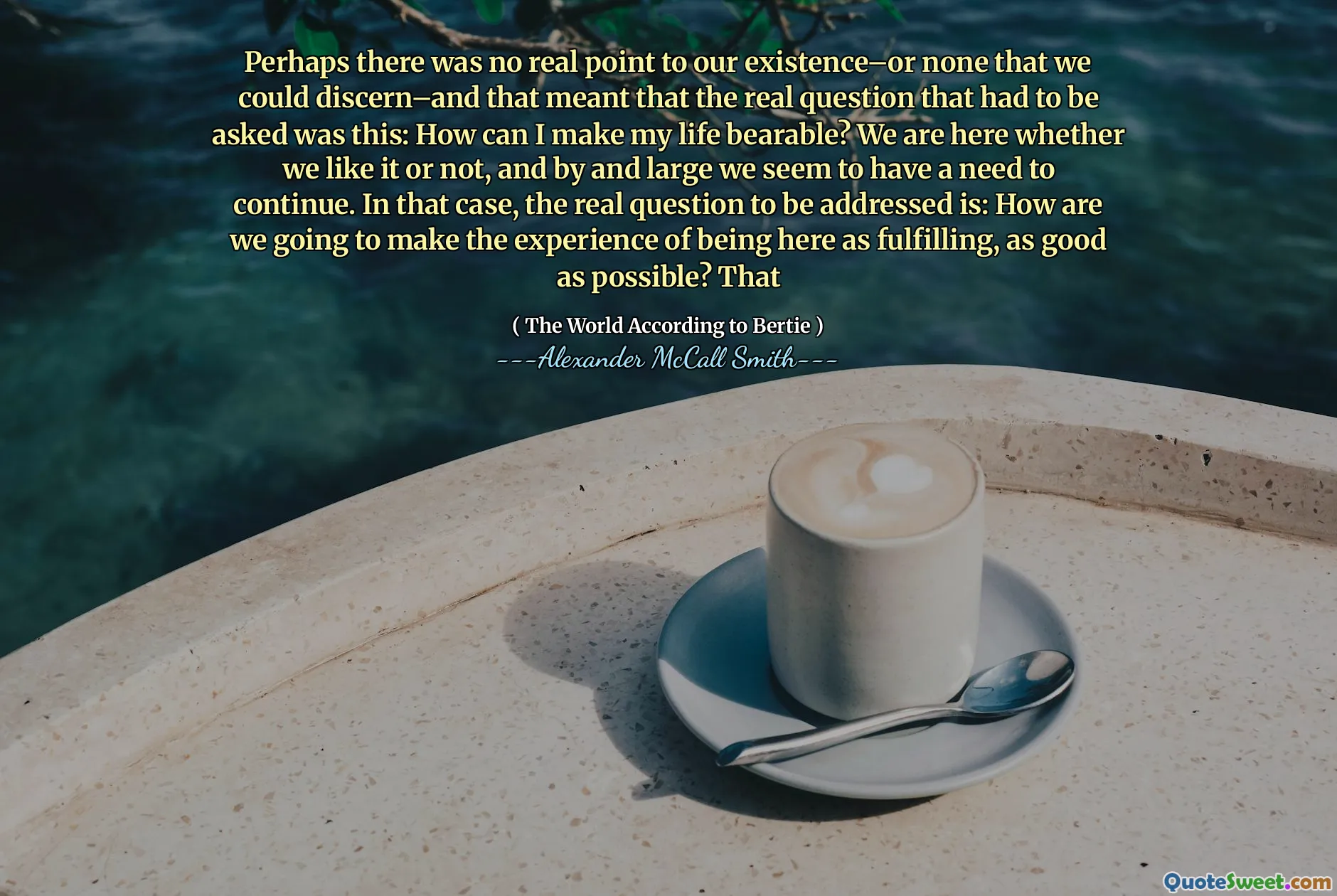 ربما لم تكن هناك نقطة حقيقية لوجودنا - أو لا شيء يمكن أن نميزه - وهذا يعني أن السؤال الحقيقي الذي كان يجب طرحه هو هذا: كيف يمكنني جعل حياتي محتملة؟ نحن هنا سواء أحببنا ذلك أم لا ، وبدرجة كبيرة يبدو أننا نحتاج إلى الاستمرار. في هذه الحالة ، فإن السؤال الحقيقي الذي يجب معالجته هو: كيف سنجعل تجربة التواجد هنا على أنها جيدة قدر الإمكان؟ الذي - التي