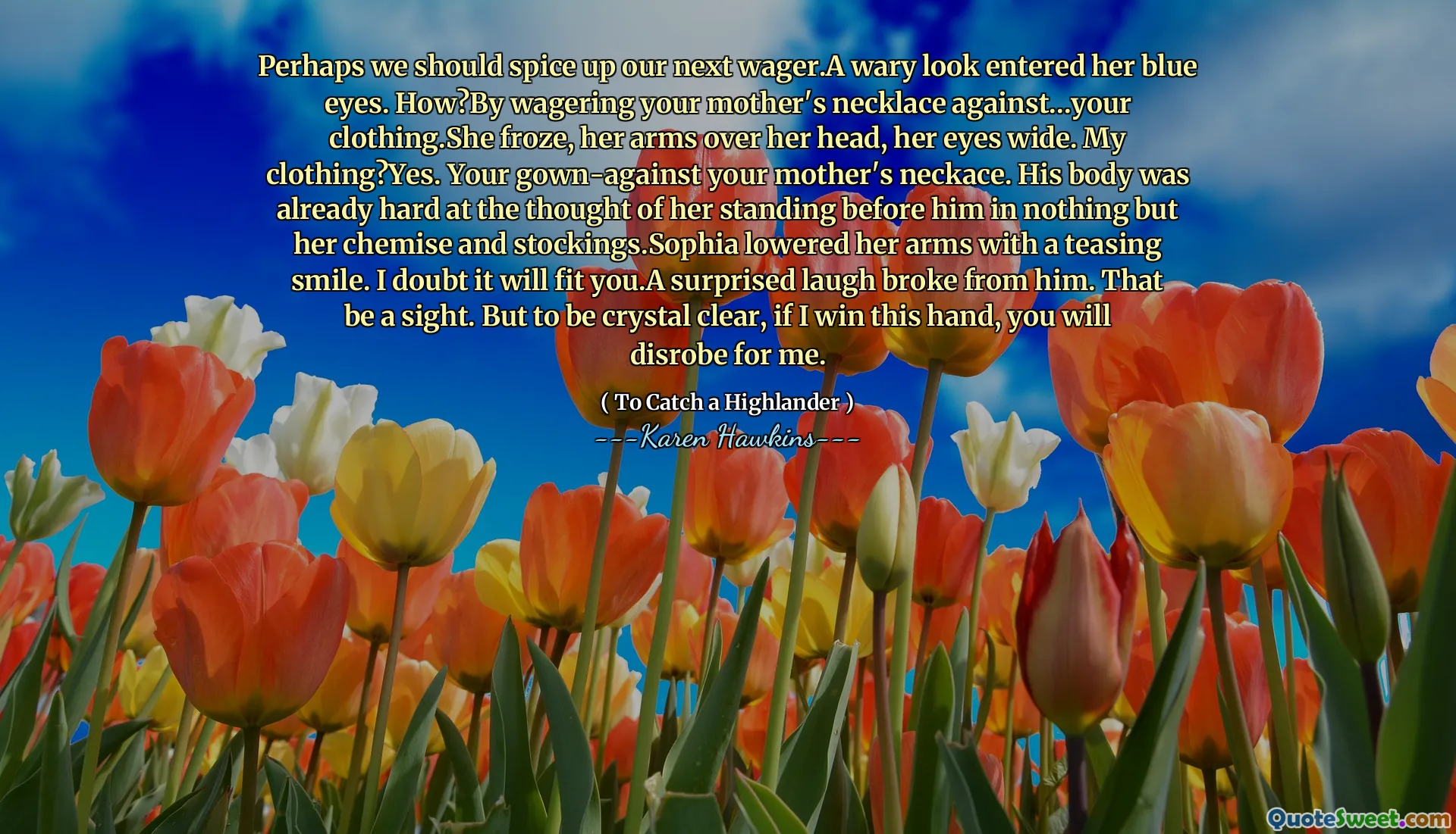 Perhaps we should spice up our next wager.A wary look entered her blue eyes. How?By wagering your mother's necklace against...your clothing.She froze, her arms over her head, her eyes wide. My clothing?Yes. Your gown-against your mother's neckace. His body was already hard at the thought of her standing before him in nothing but her chemise and stockings.Sophia lowered her arms with a teasing smile. I doubt it will fit you.A surprised laugh broke from him. That be a sight. But to be crystal clear, if I win this hand, you will disrobe for me.