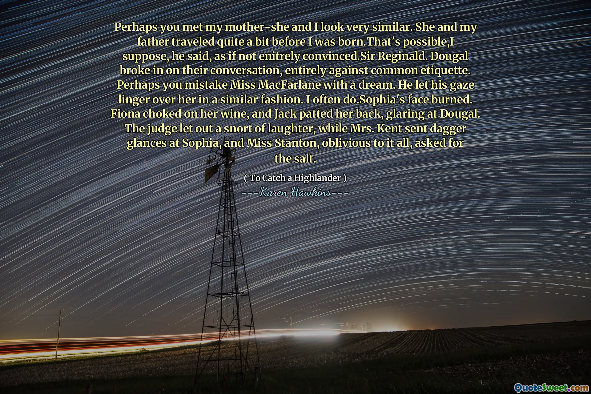 Perhaps you met my mother-she and I look very similar. She and my father traveled quite a bit before I was born.That's possible,I suppose, he said, as if not enitrely convinced.Sir Reginald. Dougal broke in on their conversation, entirely against common etiquette. Perhaps you mistake Miss MacFarlane with a dream. He let his gaze linger over her in a similar fashion. I often do.Sophia's face burned. Fiona choked on her wine, and Jack patted her back, glaring at Dougal. The judge let out a snort of laughter, while Mrs. Kent sent dagger glances at Sophia, and Miss Stanton, oblivious to it all, asked for the salt.